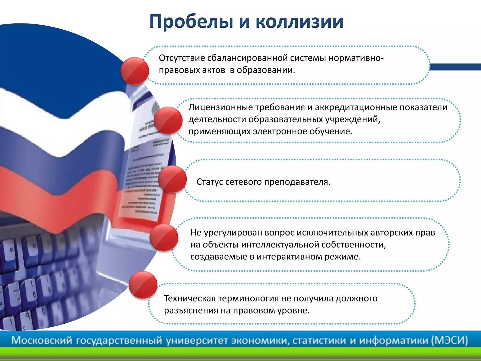 Пробелы и коллизии
Отсутствие сбалансированной системы нормативно-
правовых актов в образовании.
Статус сетевого преподавателя.
Не урегулирован вопрос исключительных авторских прав
на объекты интеллектуальной собственности,
создаваемые в интерактивном режиме.
Техническая терминология не получила должного
разъяснения на правовом уровне.
Лицензионные требования и аккредитационные показатели
деятельности образовательных учреждений,
применяющих электронное обучение.
 