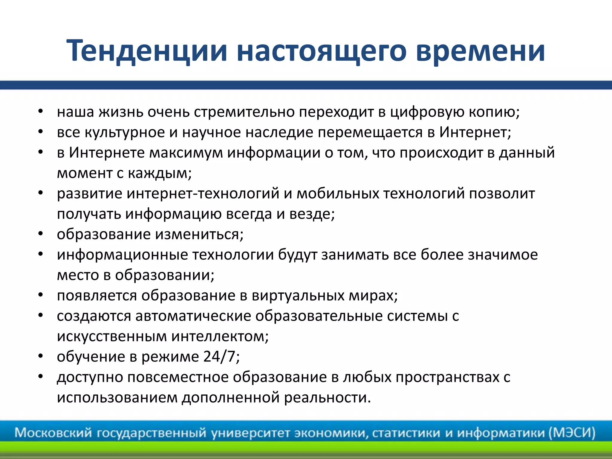 Тенденции настоящего времени
• наша жизнь очень стремительно переходит в цифровую копию;
• все культурное и научное наследие перемещается в Интернет;
• в Интернете максимум информации о том, что происходит в данный
момент с каждым;
• развитие интернет-технологий и мобильных технологий позволит
получать информацию всегда и везде;
• образование измениться;
• информационные технологии будут занимать все более значимое
место в образовании;
• появляется образование в виртуальных мирах;
• создаются автоматические образовательные системы с
искусственным интеллектом;
• обучение в режиме 24/7;
• доступно повсеместное образование в любых пространствах с
использованием дополненной реальности.
 
