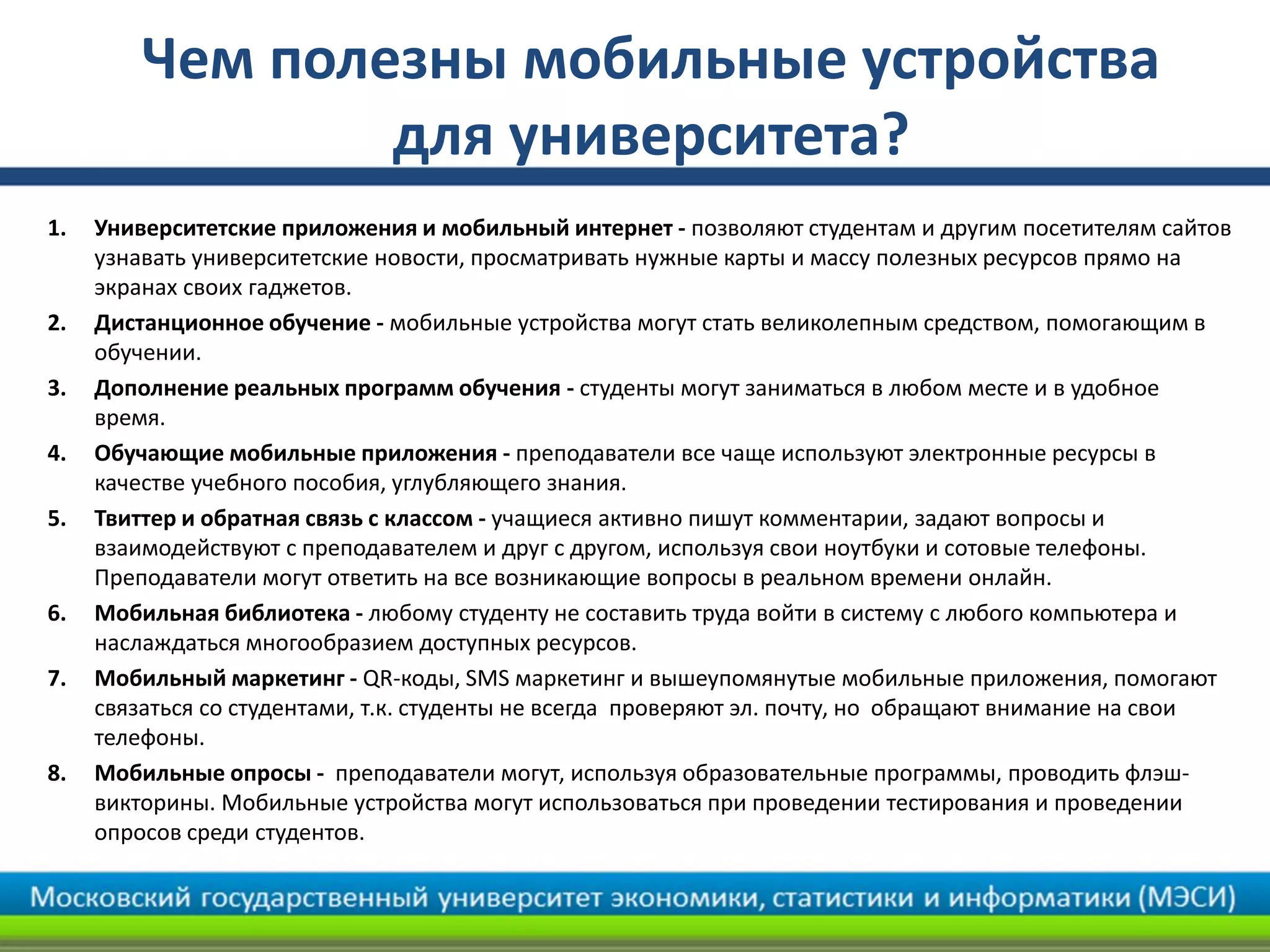 Чем полезны мобильные устройства
для университета?
1. Университетские приложения и мобильный интернет - позволяют студентам и другим посетителям сайтов
узнавать университетские новости, просматривать нужные карты и массу полезных ресурсов прямо на
экранах своих гаджетов.
2. Дистанционное обучение - мобильные устройства могут стать великолепным средством, помогающим в
обучении.
3. Дополнение реальных программ обучения - студенты могут заниматься в любом месте и в удобное
время.
4. Обучающие мобильные приложения - преподаватели все чаще используют электронные ресурсы в
качестве учебного пособия, углубляющего знания.
5. Твиттер и обратная связь с классом - учащиеся активно пишут комментарии, задают вопросы и
взаимодействуют с преподавателем и друг с другом, используя свои ноутбуки и сотовые телефоны.
Преподаватели могут ответить на все возникающие вопросы в реальном времени онлайн.
6. Мобильная библиотека - любому студенту не составить труда войти в систему с любого компьютера и
наслаждаться многообразием доступных ресурсов.
7. Мобильный маркетинг - QR-коды, SMS маркетинг и вышеупомянутые мобильные приложения, помогают
связаться со студентами, т.к. студенты не всегда проверяют эл. почту, но обращают внимание на свои
телефоны.
8. Мобильные опросы - преподаватели могут, используя образовательные программы, проводить флэш-
викторины. Мобильные устройства могут использоваться при проведении тестирования и проведении
опросов среди студентов.
 