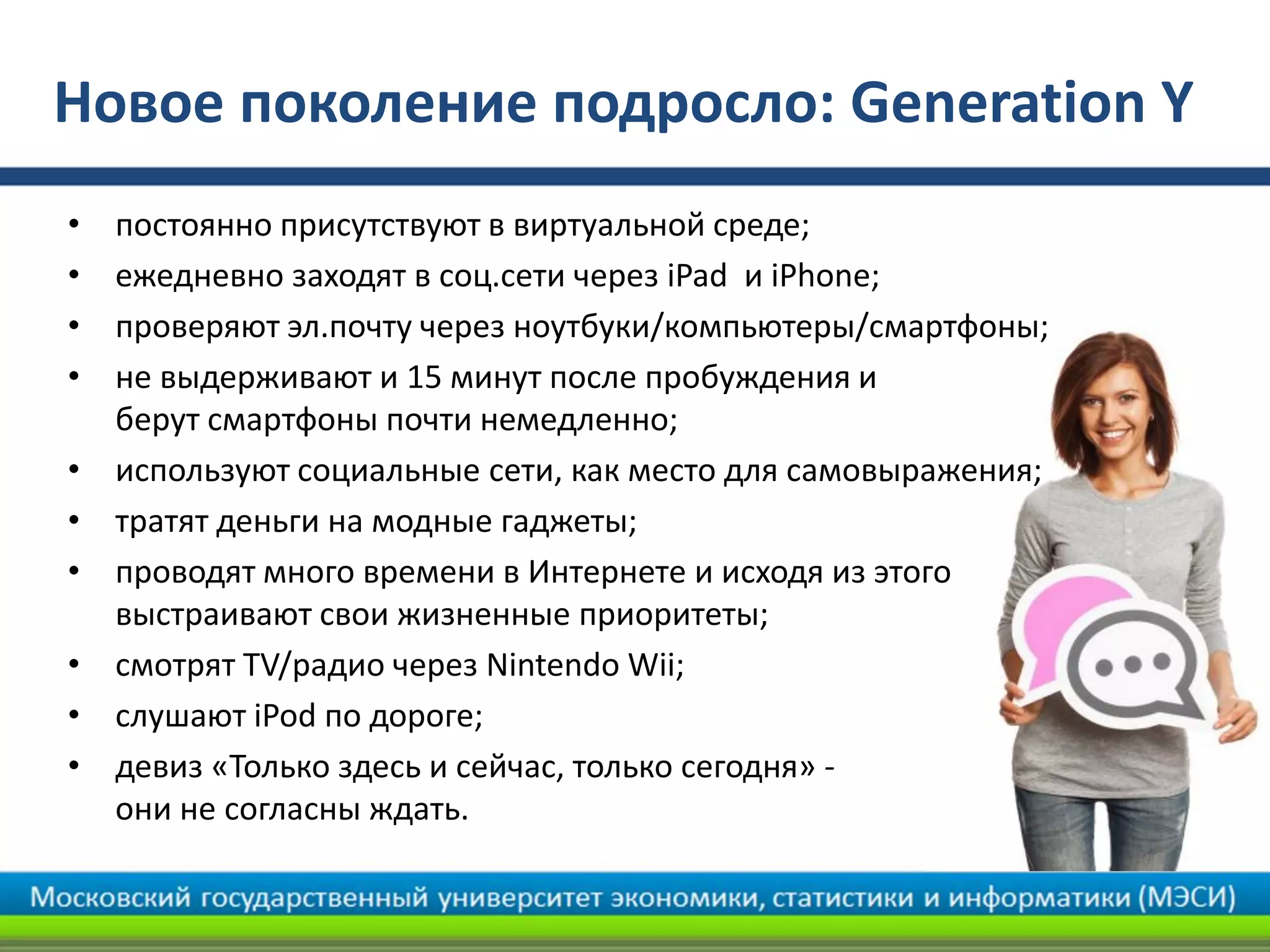 Новое поколение подросло: Generation Y
• постоянно присутствуют в виртуальной среде;
• ежедневно заходят в соц.сети через iPad и iPhone;
• проверяют эл.почту через ноутбуки/компьютеры/смартфоны;
• не выдерживают и 15 минут после пробуждения и
берут смартфоны почти немедленно;
• используют социальные сети, как место для самовыражения;
• тратят деньги на модные гаджеты;
• проводят много времени в Интернете и исходя из этого
выстраивают свои жизненные приоритеты;
• смотрят TV/радио через Nintendo Wii;
• слушают iPod по дороге;
• девиз «Только здесь и сейчас, только сегодня» -
они не согласны ждать.
 