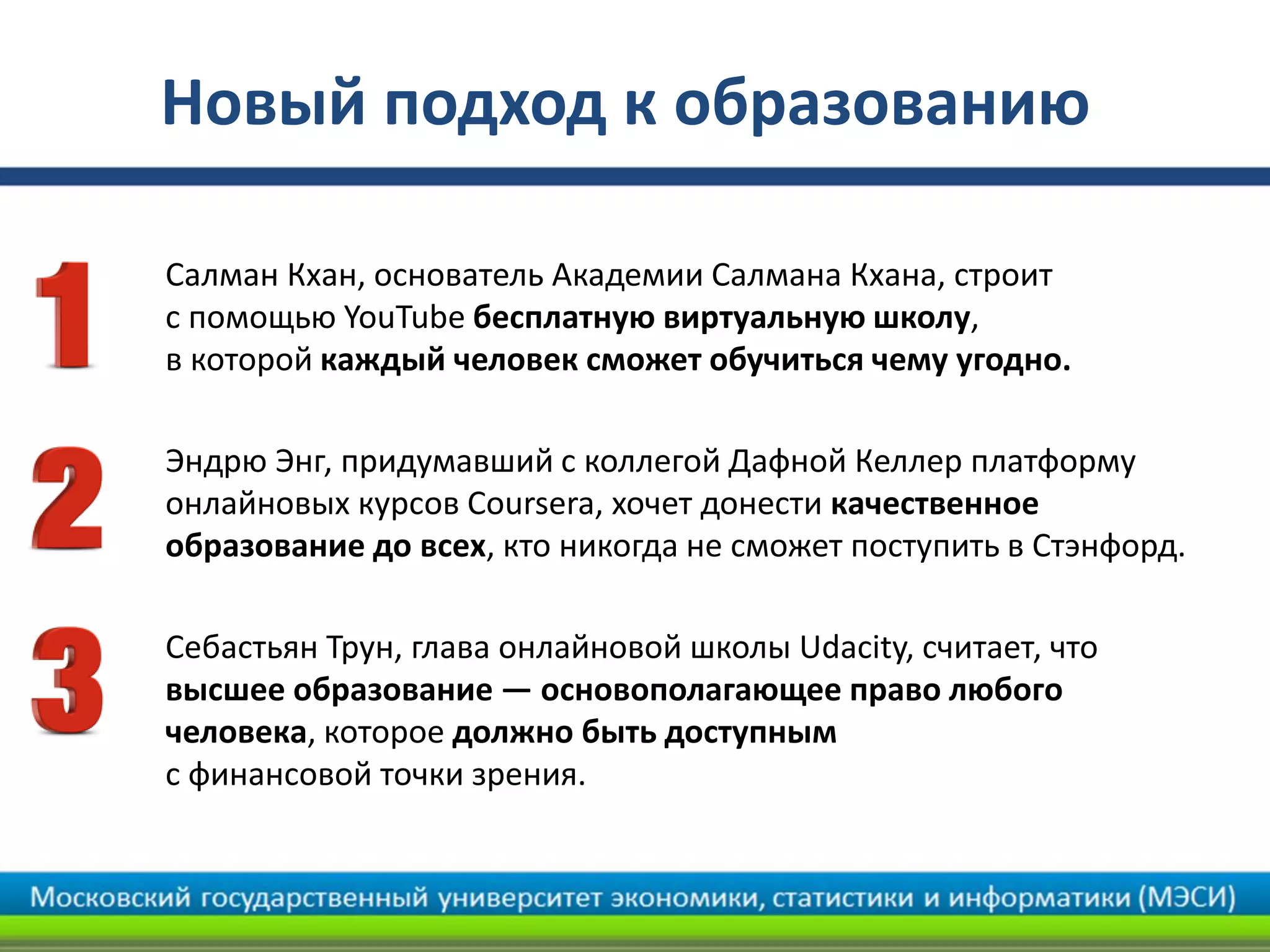 Новый подход к образованию
• Салман Кхан, основатель Академии Салмана Кхана, строит
с помощью YouTube бесплатную виртуальную школу,
в которой каждый человек сможет обучиться чему угодно.
• Эндрю Энг, придумавший с коллегой Дафной Келлер платформу
онлайновых курсов Coursera, хочет донести качественное
образование до всех, кто никогда не сможет поступить в Стэнфорд.
• Себастьян Трун, глава онлайновой школы Udacity, считает, что
высшее образование — основополагающее право любого
человека, которое должно быть доступным
с финансовой точки зрения.
 