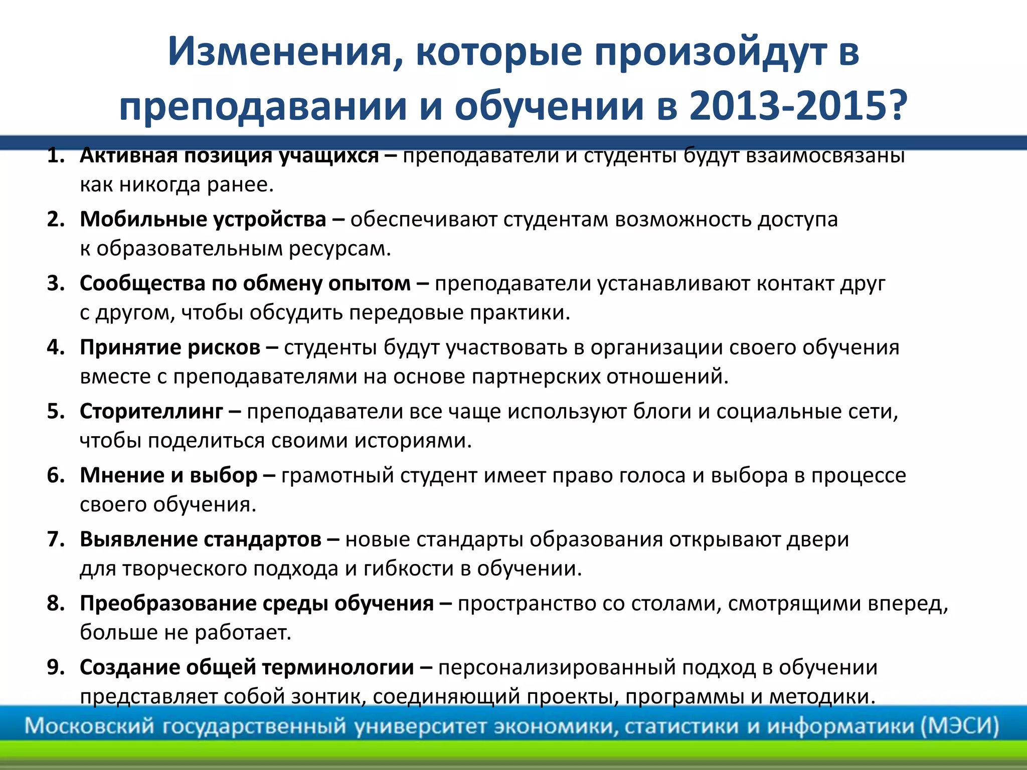 Изменения, которые произойдут в
преподавании и обучении в 2013-2015?
1. Активная позиция учащихся – преподаватели и студенты будут взаимосвязаны
как никогда ранее.
2. Мобильные устройства – обеспечивают студентам возможность доступа
к образовательным ресурсам.
3. Сообщества по обмену опытом – преподаватели устанавливают контакт друг
с другом, чтобы обсудить передовые практики.
4. Принятие рисков – студенты будут участвовать в организации своего обучения
вместе с преподавателями на основе партнерских отношений.
5. Сторителлинг – преподаватели все чаще используют блоги и социальные сети,
чтобы поделиться своими историями.
6. Мнение и выбор – грамотный студент имеет право голоса и выбора в процессе
своего обучения.
7. Выявление стандартов – новые стандарты образования открывают двери
для творческого подхода и гибкости в обучении.
8. Преобразование среды обучения – пространство со столами, смотрящими вперед,
больше не работает.
9. Создание общей терминологии – персонализированный подход в обучении
представляет собой зонтик, соединяющий проекты, программы и методики.
 