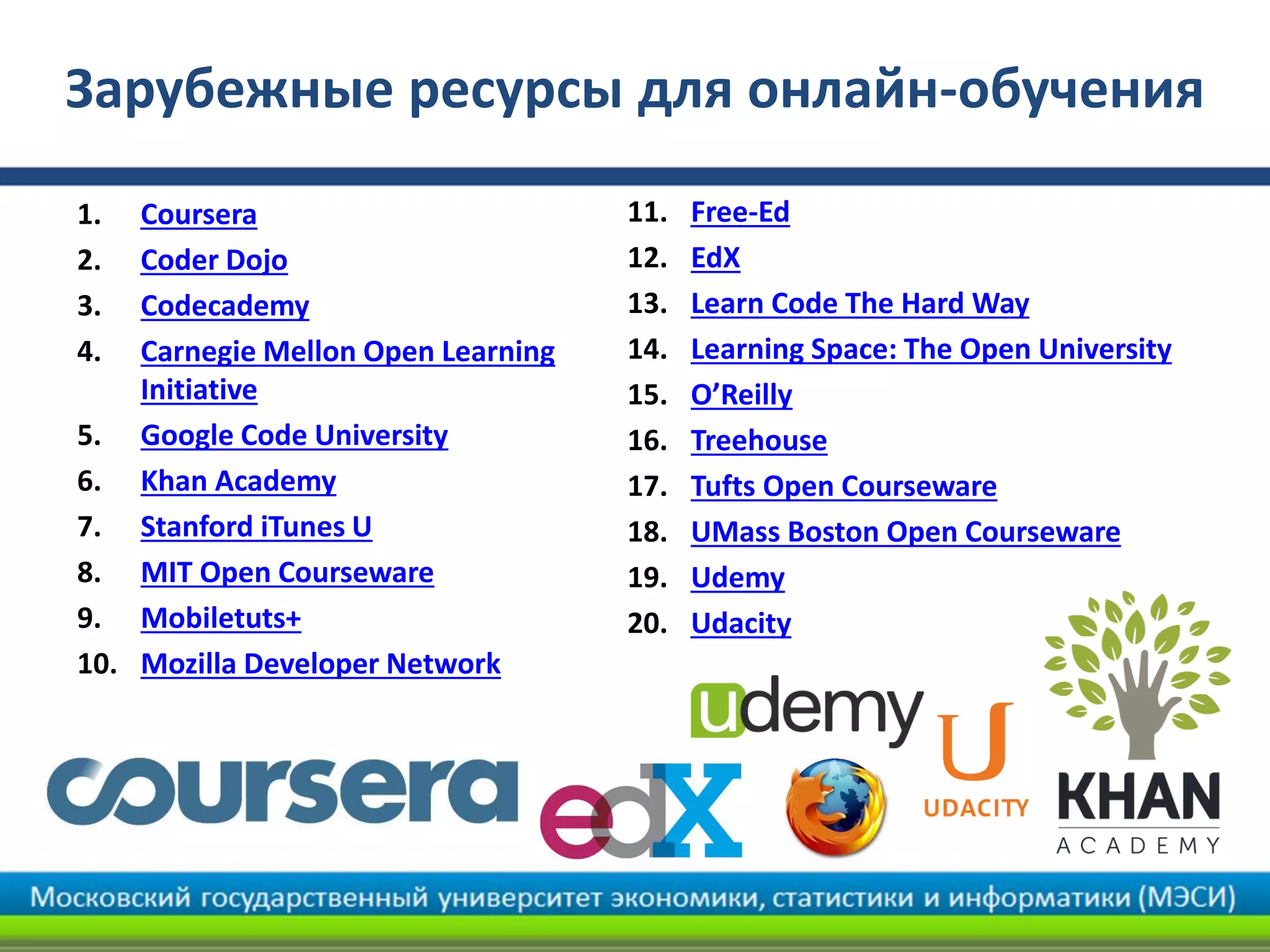 11. Free-Ed
12. EdX
13. Learn Code The Hard Way
14. Learning Space: The Open University
15. O’Reilly
16. Treehouse
17. Tufts Open Courseware
18. UMass Boston Open Courseware
19. Udemy
20. Udacity
Зарубежные ресурсы для онлайн-обучения
1. Coursera
2. Coder Dojo
3. Codecademy
4. Carnegie Mellon Open Learning
Initiative
5. Google Code University
6. Khan Academy
7. Stanford iTunes U
8. MIT Open Courseware
9. Mobiletuts+
10. Mozilla Developer Network
 