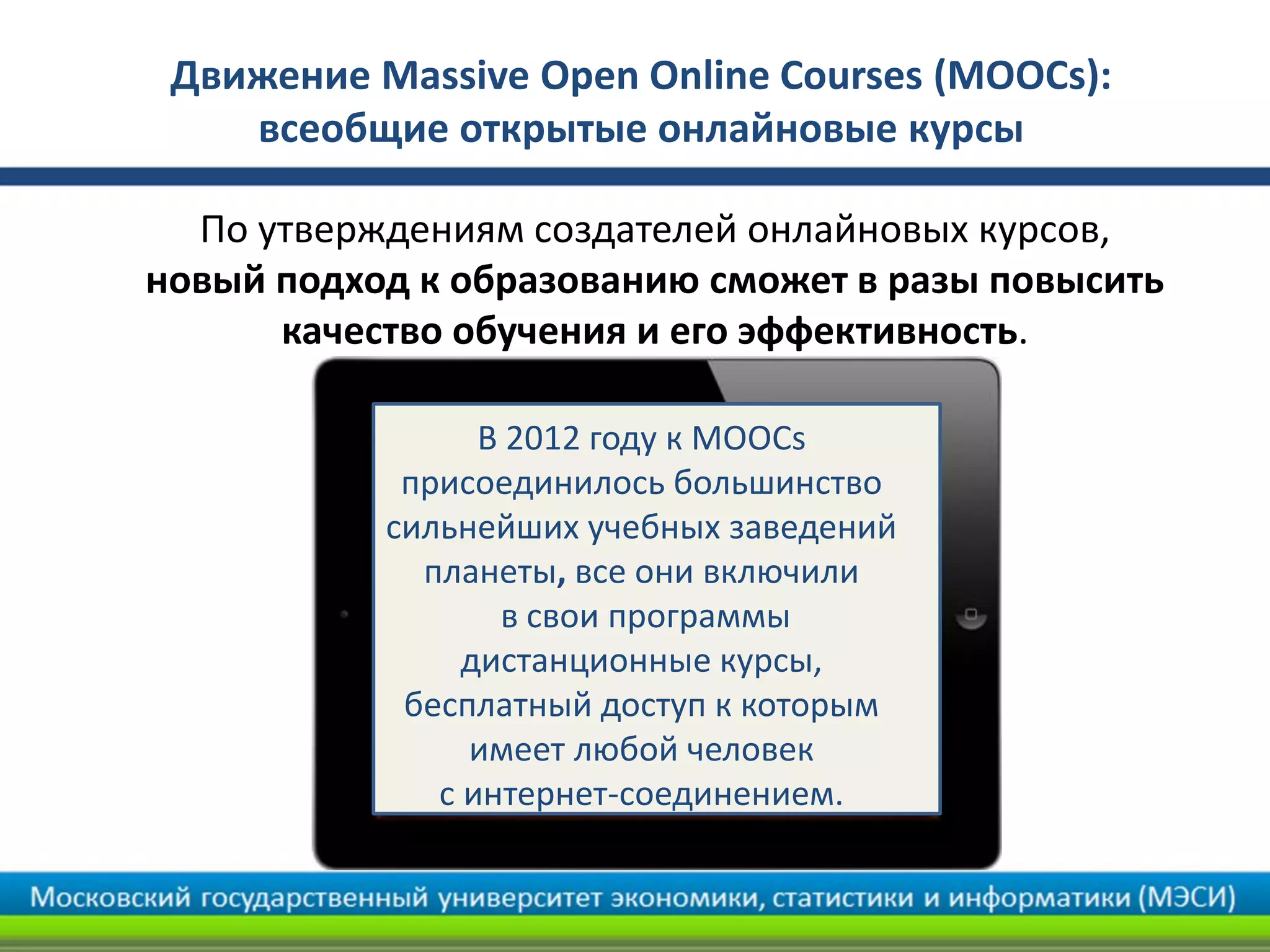 Движение Мassive Open Online Courses (MOOCs):
всеобщие открытые онлайновые курсы
По утверждениям создателей онлайновых курсов,
новый подход к образованию сможет в разы повысить
качество обучения и его эффективность.
В 2012 году к MOOCs
присоединилось большинство
сильнейших учебных заведений
планеты, все они включили
в свои программы
дистанционные курсы,
бесплатный доступ к которым
имеет любой человек
с интернет-соединением.
 