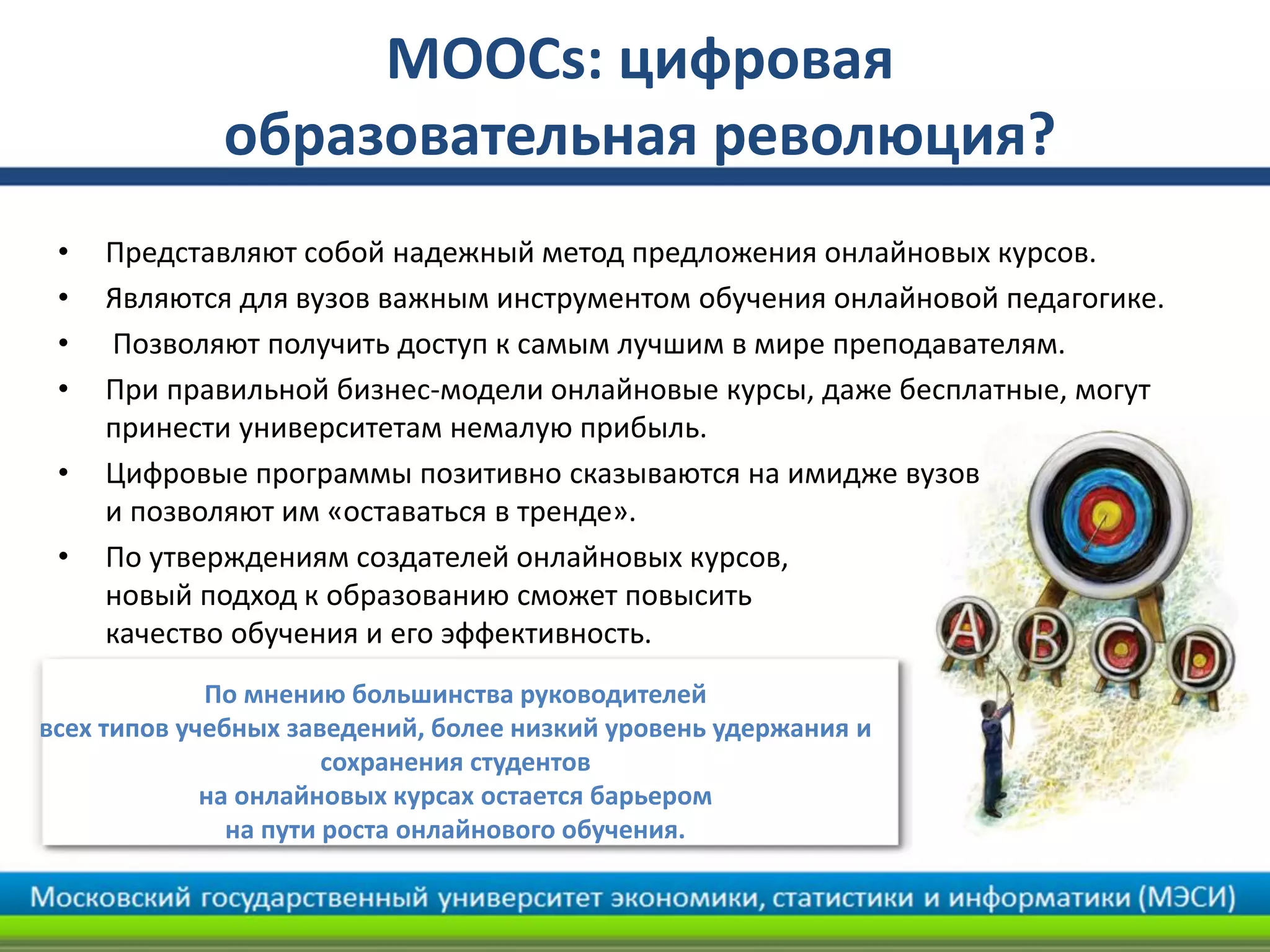 MOOCs: цифровая
образовательная революция?
• Представляют собой надежный метод предложения онлайновых курсов.
• Являются для вузов важным инструментом обучения онлайновой педагогике.
• Позволяют получить доступ к самым лучшим в мире преподавателям.
• При правильной бизнес-модели онлайновые курсы, даже бесплатные, могут
принести университетам немалую прибыль.
• Цифровые программы позитивно сказываются на имидже вузов
и позволяют им «оставаться в тренде».
• По утверждениям создателей онлайновых курсов,
новый подход к образованию сможет повысить
качество обучения и его эффективность.
По мнению большинства руководителей
всех типов учебных заведений, более низкий уровень удержания и
сохранения студентов
на онлайновых курсах остается барьером
на пути роста онлайнового обучения.
 