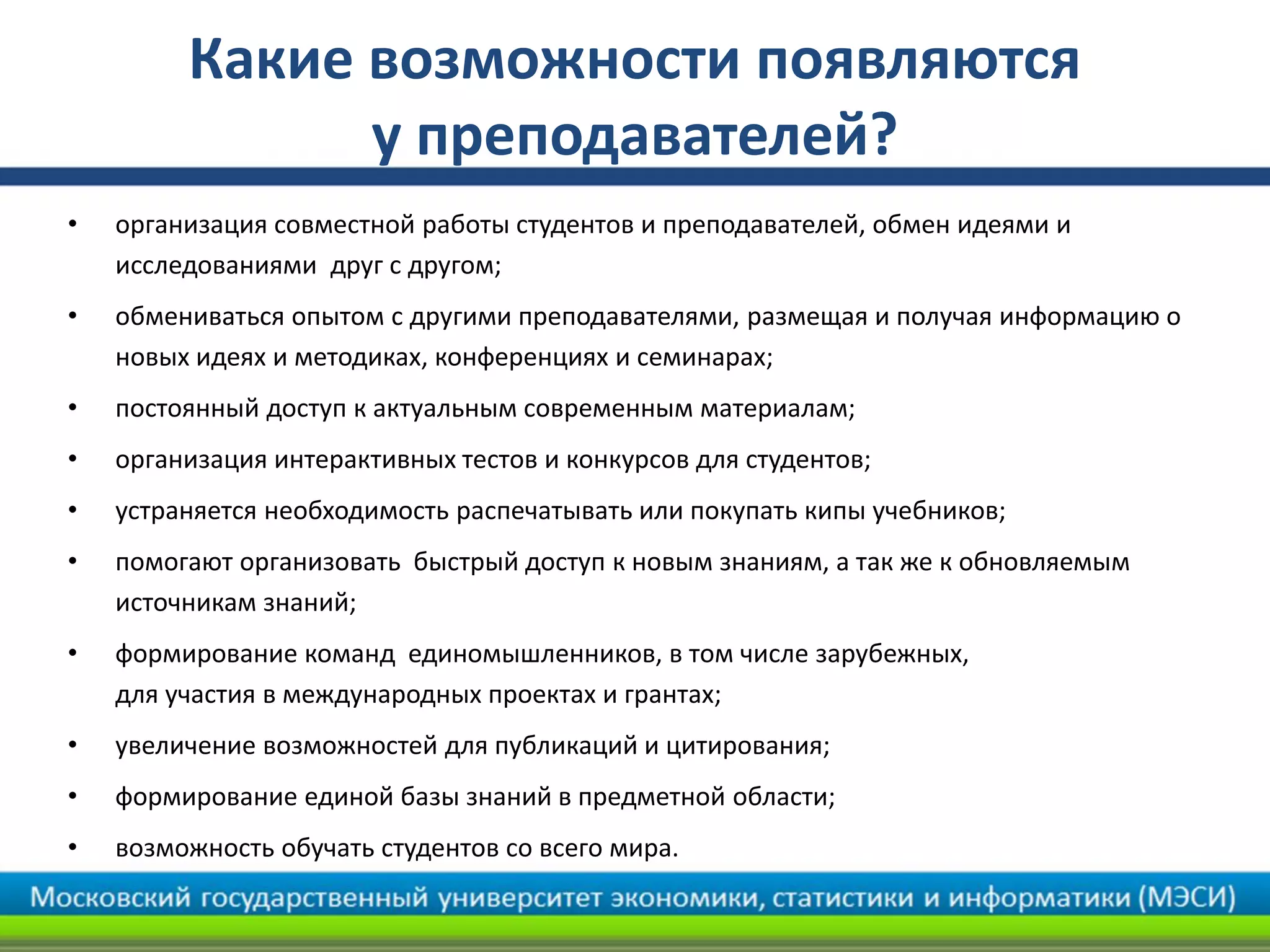 Какие возможности появляются
у преподавателей?
• организация совместной работы студентов и преподавателей, обмен идеями и
исследованиями друг с другом;
• обмениваться опытом с другими преподавателями, размещая и получая информацию о
новых идеях и методиках, конференциях и семинарах;
• постоянный доступ к актуальным современным материалам;
• организация интерактивных тестов и конкурсов для студентов;
• устраняется необходимость распечатывать или покупать кипы учебников;
• помогают организовать быстрый доступ к новым знаниям, а так же к обновляемым
источникам знаний;
• формирование команд единомышленников, в том числе зарубежных,
для участия в международных проектах и грантах;
• увеличение возможностей для публикаций и цитирования;
• формирование единой базы знаний в предметной области;
• возможность обучать студентов со всего мира.
 