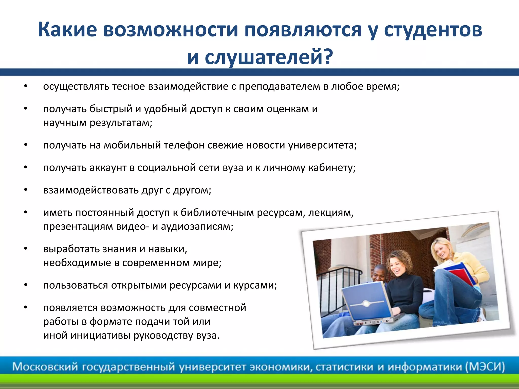 Какие возможности появляются у студентов
и слушателей?
• осуществлять тесное взаимодействие с преподавателем в любое время;
• получать быстрый и удобный доступ к своим оценкам и
научным результатам;
• получать на мобильный телефон свежие новости университета;
• получать аккаунт в социальной сети вуза и к личному кабинету;
• взаимодействовать друг с другом;
• иметь постоянный доступ к библиотечным ресурсам, лекциям,
презентациям видео- и аудиозаписям;
• выработать знания и навыки,
необходимые в современном мире;
• пользоваться открытыми ресурсами и курсами;
• появляется возможность для совместной
работы в формате подачи той или
иной инициативы руководству вуза.
 