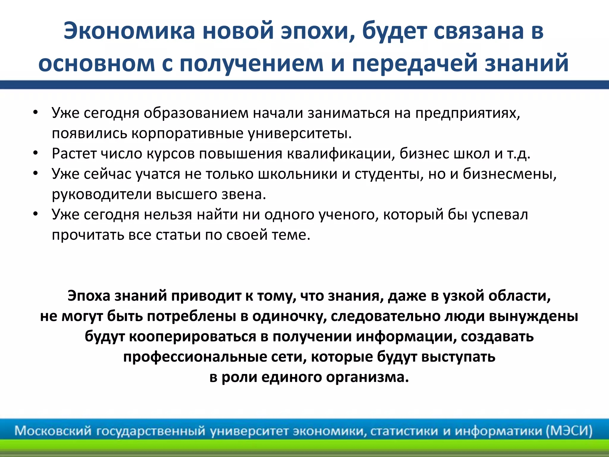 Экономика новой эпохи, будет связана в
основном с получением и передачей знаний
• Уже сегодня образованием начали заниматься на предприятиях,
появились корпоративные университеты.
• Растет число курсов повышения квалификации, бизнес школ и т.д.
• Уже сейчас учатся не только школьники и студенты, но и бизнесмены,
руководители высшего звена.
• Уже сегодня нельзя найти ни одного ученого, который бы успевал
прочитать все статьи по своей теме.
Эпоха знаний приводит к тому, что знания, даже в узкой области,
не могут быть потреблены в одиночку, следовательно люди вынуждены
будут кооперироваться в получении информации, создавать
профессиональные сети, которые будут выступать
в роли единого организма.
 