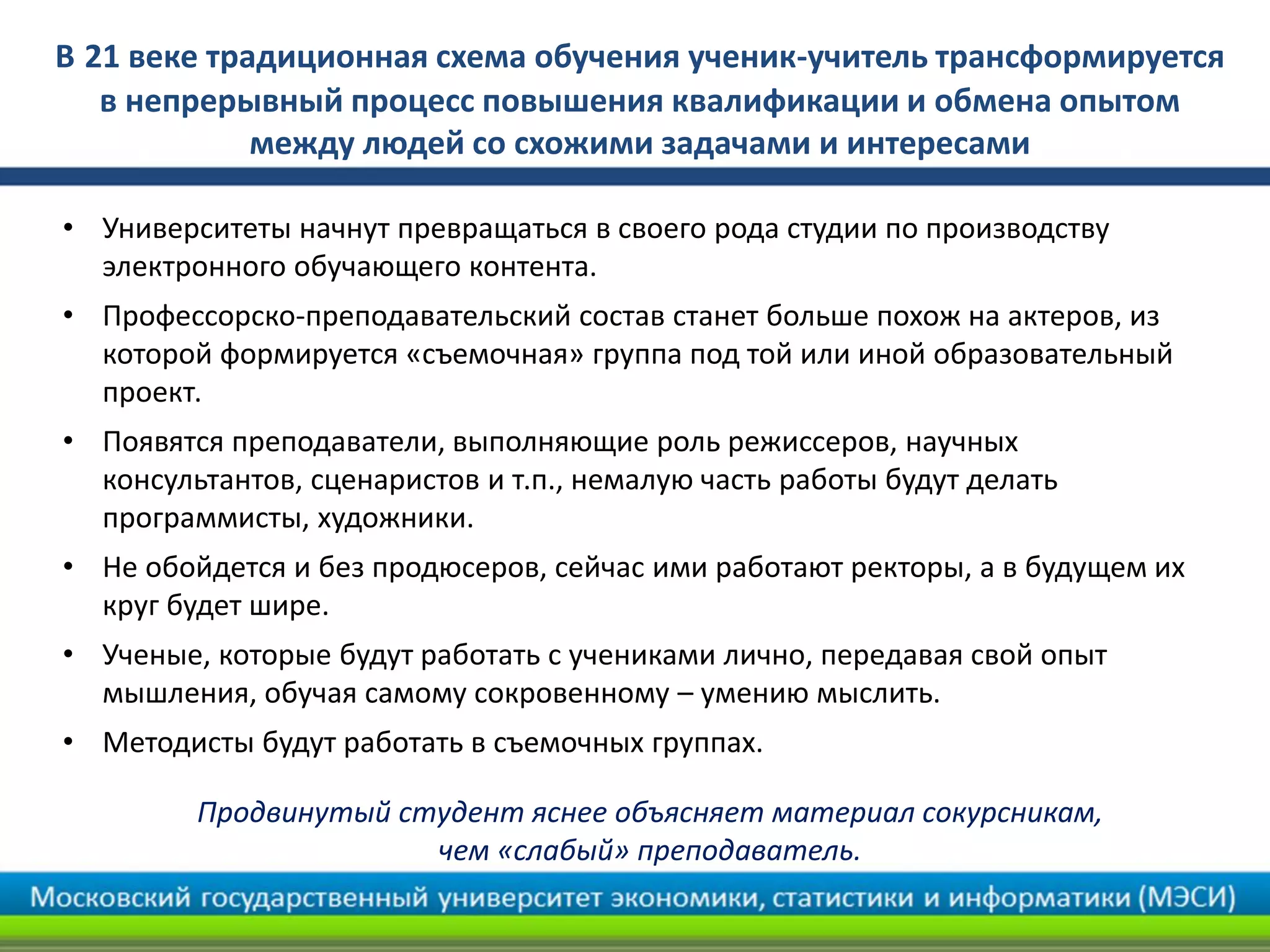 В 21 веке традиционная схема обучения ученик-учитель трансформируется
в непрерывный процесс повышения квалификации и обмена опытом
между людей со схожими задачами и интересами
• Университеты начнут превращаться в своего рода студии по производству
электронного обучающего контента.
• Профессорско-преподавательский состав станет больше похож на актеров, из
которой формируется «съемочная» группа под той или иной образовательный
проект.
• Появятся преподаватели, выполняющие роль режиссеров, научных
консультантов, сценаристов и т.п., немалую часть работы будут делать
программисты, художники.
• Не обойдется и без продюсеров, сейчас ими работают ректоры, а в будущем их
круг будет шире.
• Ученые, которые будут работать с учениками лично, передавая свой опыт
мышления, обучая самому сокровенному – умению мыслить.
• Методисты будут работать в съемочных группах.
Продвинутый студент яснее объясняет материал сокурсникам,
чем «слабый» преподаватель.
 