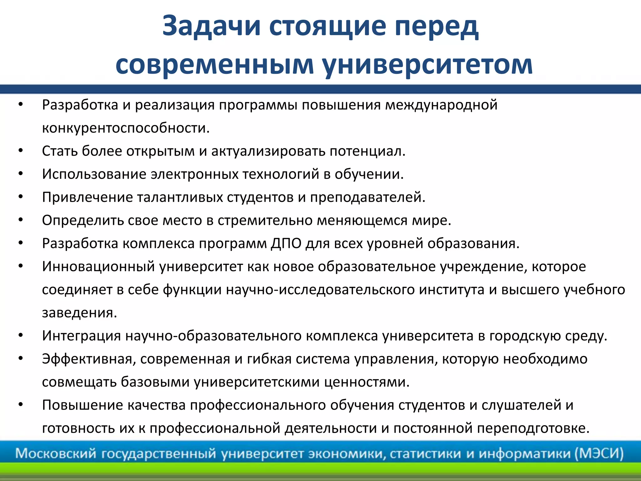 Задачи стоящие перед
современным университетом
• Разработка и реализация программы повышения международной
конкурентоспособности.
• Стать более открытым и актуализировать потенциал.
• Использование электронных технологий в обучении.
• Привлечение талантливых студентов и преподавателей.
• Определить свое место в стремительно меняющемся мире.
• Разработка комплекса программ ДПО для всех уровней образования.
• Инновационный университет как новое образовательное учреждение, которое
соединяет в себе функции научно-исследовательского института и высшего учебного
заведения.
• Интеграция научно-образовательного комплекса университета в городскую среду.
• Эффективная, современная и гибкая система управления, которую необходимо
совмещать базовыми университетскими ценностями.
• Повышение качества профессионального обучения студентов и слушателей и
готовность их к профессиональной деятельности и постоянной переподготовке.
 