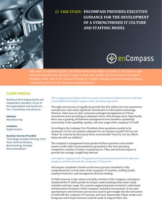 CASE STUDY: ENCOMPASS PROVIDES EXECUTIVE
                                                           GUIDANCE FOR THE DEVELOPMENT
                                                           OF A STRENGTHENED IT CULTURE
                                                           AND STAFFING MODEL




CLIENT PROFILE
                                       The company feared they had overspent on technical infrastructure and may
Northeast Ohio forging facility and
                                       need additional staff to support their growing operation
independent subsidiary of one of
the largest global steel producers,    Through several years of significant growth this $52 million tier-two automotive
Tier 2 automotive manufacturer         manufacturer also made significant investments in information technology.
                                       However, there was no clear consensus amongst management on if those
Industry:                              investments were providing an adequate return. And perhaps more importantly,
Manufacturing                          there was a growing rift between management team members sparked by
                                       uncertainty of the capability, quality, and time usage of the company’s IT staff.
Locations:
Single location                        According to the company Vice President, three questions needed to be
                                       answered: (1) Are our systems adequate for our business model? (2) Can our
                                       “holes” be covered by third party firms economically? And (3), are our efforts
Business Services Provided:
                                       balanced with our abilities?
Technology Strategic Planning, Third
Party Technical Analysis,              The company’s management team pondered these questions and needed
Benchmarking, Strategic                answers with solid recommendations grounded in the lean operating,
Recommendations                        competitive realities of today’s manufacturers. They selected enCompass to
                                       provide the strategic insight they desired.

                                       enCompass employed the Navigational Assessment framework to discover,
                                       analyze, and benchmark the company’s IT function

                                       enCompass completed a hands on discovery process intended to fully
                                       comprehend the current state of the company’s IT systems, staffing model,
                                       employee behavior, and management decision making.

                                       To fully immerse in the culture and daily activities of the company, enCompass
                                       shadowed the IT staff to probe for deeper understanding of the team’s daily
                                       activities and time usage. Our systems engineering team worked to understand
                                       and document all aspects of the company’s technical environment. A two-part
                                       questionnaire and interview process was used to gain insight into the interaction
                                       of staff with the company’s IT function, and most importantly if their needs were
                                       being met and if improvements could be made to support their role.
 