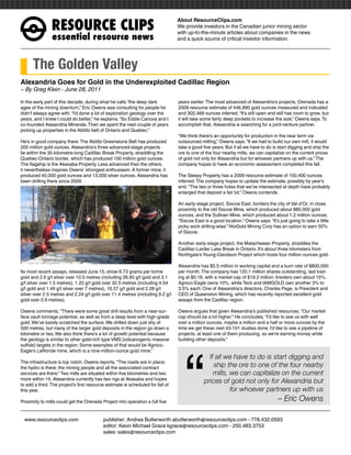 RESOURCEÊCLIPS
                                                                                 About ResourceClips.com
                                                                                 We provide investors in the Canadian junior mining sector
                                                                                 with up-to-the-minute articles about companies in the news
                essentialÊresourceÊnews                                          and a quick source of critical investor information.




      The Golden Valley
Alexandria Goes for Gold in the Underexploited Cadillac Region
~ By Greg Klein - June 28, 2011

In the early part of this decade, during what he calls “the deep dark            years earlier. The most advanced of Alexandria’s projects, Orenada has a
ages of the mining downturn,” Eric Owens was consulting for people he            2009 resource estimate of 446,890 gold ounces measured and indicated
didn’t always agree with. “I’d done a lot of exploration geology over the        and 302,469 ounces inferred. “It’s still open and still has room to grow, but
years, and I knew I could do better,” he explains. “So Eddie Canova and I        it will take some fairly deep pockets to increase the size,” Owens says. To
co-founded Alexandria Minerals. Then we spent the next couple of years           accomplish that, Alexandria is searching for a joint-venture partner.
picking up properties in the Abitibi belt of Ontario and Quebec.”
                                                                                 “We think there’s an opportunity for production in the near term via
He’s in good company there. The Abitibi Greenstone Belt has produced             outsourced milling,” Owens says. “If we had to build our own mill, it would
200 million gold ounces. Alexandria’s three advanced-stage projects              take a good five years. But if all we have to do is start digging and ship the
lie within the 35-kilometre-long Cadillac Break Property, straddling the         ore to one of the four nearby mills, we can capitalize on the current prices
Quebec-Ontario border, which has produced 100 million gold ounces.               of gold not only for Alexandria but for whoever partners up with us.” The
The flagship is the Akasaba Property. Less advanced than the others,             company hopes to have an economic assessment completed this fall.
it nevertheless inspires Owens’ strongest enthusiasm. A former mine, it
produced 40,000 gold ounces and 13,000 silver ounces. Alexandria has             The Sleepy Property has a 2009 resource estimate of 150,400 ounces
been drilling there since 2009.                                                  inferred. The company hopes to update the estimate, possibly by year’s
                                                                                 end. “The two or three holes that we’ve intersected at depth have probably
                                                                                 enlarged that deposit a fair bit,” Owens contends.

                                                                                 An early-stage project, Siscoe East, borders the city of Val-d’Or, in close
                                                                                 proximity to the old Siscoe Mine, which produced about 880,000 gold
                                                                                 ounces, and the Sullivan Mine, which produced about 1.2 million ounces.
                                                                                 “Siscoe East is a good location,” Owens says. “It’s just going to take a little
                                                                                 picky work drilling-wise.” NioGold Mining Corp has an option to earn 50%
                                                                                 of Siscoe.

                                                                                 Another early-stage project, the Matachewan Property, straddles the
                                                                                 Cadillac-Larder Lake Break in Ontario. It’s about three kilometers from
                                                                                 Northgate’s Young-Davidson Project which hosts four million ounces gold.

                                                                                 Alexandria has $5.5 million in working capital and a burn rate of $800,000
Its most recent assays, released June 15, show 6.73 grams per tonne              per month. The company has 120.1 million shares outstanding, last trad-
gold and 2.6 g/t silver over 10.5 metres (including 26.65 g/t gold and 3.1       ing at $0.16, with a market cap of $19.2 million. Insiders own about 15%.
g/t silver over 1.5 metres), 1.22 g/t gold over 32.5 metres (including 4.54      Agnico-Eagle owns 10%, while Teck and IAMGOLD own another 3% to
g/t gold and 1.49 g/t silver over 7 metres), 16.57 g/t gold and 2.28 g/t         3.5% each. One of Alexandria’s directors, Charles Page, is President and
silver over 2.5 metres and 2.24 g/t gold over 11.4 metres (including 9.2 g/t     CEO of Queenston Mining, which has recently reported excellent gold
gold over 0.9 metres).                                                           assays from the Cadillac region.

Owens comments, “There were some great drill results from a near-sur-            Owens argues that given Alexandria’s published resources, “Our market
face vault tonnage potential, as well as from a deep level with high-grade       cap should be a lot higher.” He concludes, “I’d like to see us with well
gold. We’ve barely scratched the surface. We drilled down just shy of            over a million ounces, maybe a million and a half or more ounces by the
500 metres, but many of the larger gold deposits in the region go down a         time we get these next 43-101 studies done. I’d like to see a pipeline of




                                                                                    “
kilometre or two. We also think there’s a lot of growth potential because        projects, at least one of them producing, so we’re earning money while
the geology is similar to other gold-rich type VMS [volcanogenic massive         building other deposits.”
sulfide] targets in the region. Some examples of that would be Agnico-
Eagle’s LaRonde mine, which is a nine-million-ounce gold mine.”
                                                                                                If all we have to do is start digging and
The infrastructure is top notch. Owens reports, “The roads are in place;
the hydro is there; the mining people and all the associated contract                             ship the ore to one of the four nearby
services are there.” Two mills are situated within five kilometres and two                        mills, we can capitalize on the current
more within 15. Alexandria currently has two rigs at Akasaba and hopes
to add a third. The project’s first resource estimate is scheduled for fall of
                                                                                              prices of gold not only for Alexandria but
this year.                                                                                               for whoever partners up with us
Proximity to mills could get the Orenada Project into operation a full five                                                          – Eric Owens

www.resourceclips.com		 publisher: Andrea Butterworth abutterworth@resourceclips.com - 778.432.0593
				                    editor: Kevin Michael Grace kgrace@resourceclips.com - 250.483.3753
				sales: sales@resourceclips.com
 