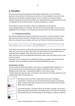 10



6. Fanaufbau
Die erste und kontinuierliche Aufgabe des Seiteninhabers besteht darin, Fans für die Seite zu
generieren und die Zahl der Fans auf Dauer zu vermehren. Von der Aufgabe her kann dies mit dem
Aufbau eines Email-Verteilers verglichen werden, nur ist es innerhalb von Facebook einfacher.
Nach dem Anlegen der Fanseite wird der Inhaber bzw. die Kultureinrichtung zunächst eigene Freunde
und Mitarbeiter auf die Fanseite hinweisen, um eine Grundbefüllung zu erreichen.


Der Fanaufbau resultiert in der Folge vor allem aus Empfehlungen und den positiven
Vernetzungseigenschaften von Facebook. Wenn Sie einen Fan gewonnen haben, wirkt er sofort als
Multiplikator für Ihre Fanseite, d.h. die Freunde des Fans können auch Fan Ihrer Einrichtung werden.


      6.1 Multiplikationseffekte
Eine gewisse Multiplikationswirkung löst zunächst das „Fan werden“ aus. Wird ein Nutzer Fan einer
Seite, wird dies all seinen Freunden im jeweiligen News Feed angezeigt. Daher ist es wichtig, der
Seite einen attraktiven Namen zu geben, damit auch die Freunde für Ihre Seite interessiert werden.




Ist der Nutzer erst einmal Fan, ist diese sog. Viralität allerdings begrenzt; denn Ihre geposteten Inhalte
sehen dann nur die Fans Ihrer Seite. Wenn diese Fans aber wiederum Ihre Inhalte teilen (also den
teilen/share-Button betätigen), sehen diese Posts auch alle Freunde Ihrer Fans.
Wenn Ihre Posts von Ihren Fans geliked oder kommentiert werden, sehen das wiederum auch nur die
Fans Ihrer Fanseite.
Deswegen ist es nun wichtig für Sie, Ihre geposteten Inhalte so zu gestalten, dass Ihre Fans diese
weiterteilen wollen. So schaffen Sie wieder eine erhebliche Multiplikationswirkung.


Kommentieren und liken
Ihre Fans werden Ihre Posts kommentieren, wenn diese sie in irgendeiner Weise ansprechen. Auf
Kommentare können Sie als Seitenadministrator reagieren. Des Weiteren haben Ihre Fans die
Möglichkeit einen Post zu liken – Das berühmte ‚Gefällt mirʼ kommt dann zu Tage.
Viralität entsteht auch durch das ‚likenʼ von Fanseiten. Die Freunde der Fans sehen, dass Sie von den
entsprechenden Seiten Fan geworden sind.


                Seit Februar können auch Seiten andere Seiten direkt ‚likenʼ und Beiträge
                kommentieren. So können Sie sich als Kultureinrichtung mit anderen interessanten
                Seiten vernetzen. Diese Seiten erscheinen dann auf Ihrem Seiten-Profil in der linken
                Spalte unter der Navigation.


                Unter Seite bearbeiten > Empfohlen können Sie die Seiten auswählen, die auf Ihrem
                Seiten-Profil gezeigt werden sollen. Wir empfehlen Ihnen, sich mit der Ihren ähnlichen
                Einrichtungen oder auch mit Einrichtungen aus Ihrer Region zu verbinden. Empfehlen




               Leitfaden Facebook Marketing für Kulturbetriebe (03/2011) | © ::: kulturkurier.de
 