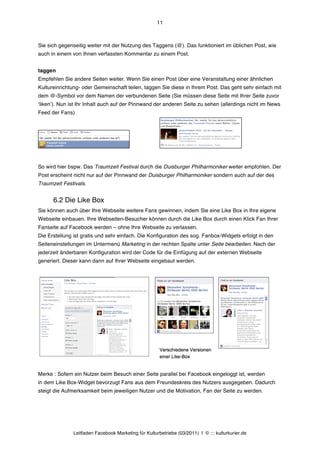 11



Sie sich gegenseitig weiter mit der Nutzung des Taggens (@). Das funktioniert im üblichen Post, wie
auch in einem von Ihnen verfassten Kommentar zu einem Post.


taggen
Empfehlen Sie andere Seiten weiter. Wenn Sie einen Post über eine Veranstaltung einer ähnlichen
Kultureinrichtung- oder Gemeinschaft teilen, taggen Sie diese in Ihrem Post. Das geht sehr einfach mit
dem @-Symbol vor dem Namen der verbundenen Seite (Sie müssen diese Seite mit Ihrer Seite zuvor
ʻlikenʼ). Nun ist Ihr Inhalt auch auf der Pinnwand der anderen Seite zu sehen (allerdings nicht im News
Feed der Fans)




So wird hier bspw. Das Traumzeit Festival durch die Duisburger Philharmoniker weiter empfohlen. Der
Post erscheint nicht nur auf der Pinnwand der Duisburger Philharmoniker sondern auch auf der des
Traumzeit Festivals.


      6.2 Die Like Box
Sie können auch über Ihre Webseite weitere Fans gewinnen, indem Sie eine Like Box in Ihre eigene
Webseite einbauen. Ihre Webseiten-Besucher können durch die Like Box durch einen Klick Fan Ihrer
Fanseite auf Facebook werden – ohne Ihre Webseite zu verlassen.
Die Erstellung ist gratis und sehr einfach. Die Konfiguration des sog. Fanbox-Widgets erfolgt in den
Seiteneinstellungen im Untermenü Marketing in der rechten Spalte unter Seite bearbeiten. Nach der
jederzeit änderbaren Konfiguration wird der Code für die Einfügung auf der externen Webseite
generiert. Dieser kann dann auf Ihrer Webseite eingebaut werden.




Merke : Sofern ein Nutzer beim Besuch einer Seite parallel bei Facebook eingeloggt ist, werden
in dem Like Box-Widget bevorzugt Fans aus dem Freundeskreis des Nutzers ausgegeben. Dadurch
steigt die Aufmerksamkeit beim jeweiligen Nutzer und die Motivation, Fan der Seite zu werden.




               Leitfaden Facebook Marketing für Kulturbetriebe (03/2011) | © ::: kulturkurier.de
 