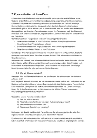 13



7. Kommunikation mit Ihren Fans
Eine Fanseite unterscheidet sich in der Kommunikation gänzlich von der einer Webseite. Ist die
Webseite für den Nutzer zur reinen Informationsbeschaffung ausgerichtet, charakterisiert sich eine
Fanseite auf Facebook durch den Dialog zwischen Kulturveranstalter und Fan. Das einseitige
Kommunikationsverhältnis wird hier also aufgebrochen, damit ein Gespräch entstehen kann.
Bei Facebook geht es darum mit den Fans zu kommunizieren, denn nur dadurch kann Ihre Fanseite
überhaupt leben und für weitere Fans interessant werden. Ihre Fans suchen nach dem Dialog mit
Ihnen aber auch untereinander über Sie, im positiven Sinne, denn die Fans sind Ihre besten Freunde
und Fürsprecher.
Wenn User von Ihnen Fan geworden sind, dann nur aus folgenden Gründen:
    •    Sie wollen Informationen zu Ihrer Einrichtung, vor allem Hintergrundinformationen
    •    Sie wollen von Ihren Veranstaltungen erfahren
    •    Sie wollen Ihren Freunden zeigen, dass Sie mit Ihrer Einrichtung verbunden sind
    •    Sie wollen den direkten Kontakt zu Ihrer Einrichtung

Gestatten Sie Ihren Fans diese Bedürfnisse und versuchen Sie diesen nachzukommen. Ihre Fans
werden es Ihnen danken, wenn Sie auf sie eingehen, Lob und Kritik aufnehmen und mit ihnen ins
Gespräch kommen.
Wenn Ihre Fans zufrieden sind, wird Ihre Fanseite automatisch von ihnen weiter empfohlen. Dadurch
haben Sie eine größere Chance von den Usern wahrgenommen zu werden, die sich bis dato noch
nicht mit Ihrer Kultursparte beschäftigt haben. Dabei handelt es sich im speziellen um die junge
Besuchergruppe. Seien Sie offen und nehmen Sie den Dialog an.


        7.1 Wie wird kommuniziert?
Sie wollen, dass Ihre Seite weiterhin wächst und Ihre Fans mit den Informationen, die Sie liefern,
zufrieden sind?
Dazu empfehlen wir Ihnen zu planen, wie Sie mit den Fans auf Ihrer Seite in den Dialog treten und wie
Sie diese zur Interaktion aktivieren können. Das wichtigste ist, dass Sie interessante Themen für Ihre
Fans bereithalten. Denn gerade Sie als Kulturveranstalter haben extrem viel Content (Inhalte) zu
bieten, der für Ihre Fans interessant ist. Sie müssen nur die richtigen Themen herausfinden.
Dafür sind folgende Schritte zu durchdenken:


Was soll mit unserer Fanseite erreicht werden?
         a) Wer soll erreicht werden?
         b) Welche thematischen Inhalte hat unsere Kultureinrichtung zu bieten?
         c) Was interessiert davon unsere Fans?
         d) Was erzeugt Gespräch und Interaktion?


Bei Inhalten gilt: Qualität statt Quantität. Planen Sie, was Sie schreiben möchten. Es sollte Sinn
ergeben, relevant sein und zu dem passen, was Sie erreichen möchten.

Eine Community wächst organisch. Das heißt, es ist oft sinnvoller qualitativ wertvolle Mitglieder zu
haben als einfach eine Vielzahl von irrelevanten Personen. Es bringt Ihnen langfristig mehr, wenn die




               Leitfaden Facebook Marketing für Kulturbetriebe (03/2011) | © ::: kulturkurier.de
 