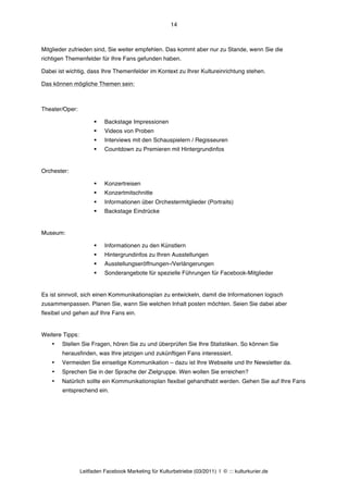 14



Mitglieder zufrieden sind, Sie weiter empfehlen. Das kommt aber nur zu Stande, wenn Sie die
richtigen Themenfelder für Ihre Fans gefunden haben.

Dabei ist wichtig, dass Ihre Themenfelder im Kontext zu Ihrer Kultureinrichtung stehen.

Das können mögliche Themen sein:



Theater/Oper:

                       §   Backstage Impressionen
                       §   Videos von Proben
                       §   Interviews mit den Schauspielern / Regisseuren
                       §   Countdown zu Premieren mit Hintergrundinfos


Orchester:

                       §   Konzertreisen
                       §   Konzertmitschnitte
                       §   Informationen über Orchestermitglieder (Portraits)
                       §   Backstage Eindrücke


Museum:

                       §   Informationen zu den Künstlern
                       §   Hintergrundinfos zu Ihren Ausstellungen
                       §   Ausstellungseröffnungen-/Verlängerungen
                       §   Sonderangebote für spezielle Führungen für Facebook-Mitglieder


Es ist sinnvoll, sich einen Kommunikationsplan zu entwickeln, damit die Informationen logisch
zusammenpassen. Planen Sie, wann Sie welchen Inhalt posten möchten. Seien Sie dabei aber
flexibel und gehen auf Ihre Fans ein.


Weitere Tipps:
    •   Stellen Sie Fragen, hören Sie zu und überprüfen Sie Ihre Statistiken. So können Sie
        herausfinden, was Ihre jetzigen und zukünftigen Fans interessiert.
    •   Vermeiden Sie einseitige Kommunikation – dazu ist Ihre Webseite und Ihr Newsletter da.
    •   Sprechen Sie in der Sprache der Zielgruppe. Wen wollen Sie erreichen?
    •   Natürlich sollte ein Kommunikationsplan flexibel gehandhabt werden. Gehen Sie auf Ihre Fans
        entsprechend ein.




                 Leitfaden Facebook Marketing für Kulturbetriebe (03/2011) | © ::: kulturkurier.de
 