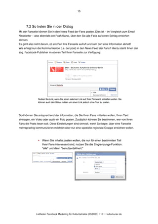 15




      7.2 So treten Sie in den Dialog
Mit der Fanseite können Sie in den News Feed der Fans posten. Dies ist – im Vergleich zum Email
Newsletter – also ebenfalls ein Push Kanal, über den Sie alle Fans auf einen Schlag erreichen
können.
Es geht also nicht darum, ob ein Fan Ihre Fanseite aufruft und sich dort eine Information abholt!
Wie erfolgt nun die Kommunikation (i.e. der post) in den News Feed der Fans? Hierzu steht Ihnen der
sog. Facebook-Publisher im oberen Teil Ihrer Fanseite zur Verfügung:




Dort können Sie entsprechend der Information, die Sie Ihren Fans mitteilen wollen, Ihren Text
eintragen, ein Video oder auch ein Foto posten. Zusätzlich können Sie bestimmen, wer von Ihren
Fans die Posts lesen soll. Diese Einstellungen sind sinnvoll, wenn Sie bspw. über eine Fanseite
mehrsprachig kommunizieren möchten oder nur eine spezielle regionale Gruppe erreichen wollen.




               Leitfaden Facebook Marketing für Kulturbetriebe (03/2011) | © ::: kulturkurier.de
 