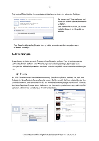 16



Eine weitere Möglichkeit der Kommunikation ist das Kommentieren von relevanten Beiträgen:




8. Anwendungen

Anwendungen sind eine sinnvolle Ergänzung Ihrer Fanseite, um Ihren Fans einen interessanten
Mehrwert zu bieten. So fallen unter Anwendungen Veranstaltungseinträge, Spiele oder auch
Umfragen und andere Möglichkeiten. Wir stellen Ihnen im Folgenden für Sie relevante Anwendungen
vor.


       8.1 Events
Auf Ihrer Fanseite können Sie unter der Anwendung Veranstaltung Events erstellen, die nach dem
Eintragen im News Feed der Fans aufgezeigt werden. So können sich die Fans entscheiden bei dem
Event teilzunehmen. Die Teilnahme wird auf der Pinnwand der Fans gezeigt und erscheint zudem auf
dem News Feed ihrer Freunde, wenn die Fans an der Veranstaltung teilnehmen. Jedoch können Sie
als Seiten-Administrator keine Fans zu Ihrem Event einladen.




              Leitfaden Facebook Marketing für Kulturbetriebe (03/2011) | © ::: kulturkurier.de
 