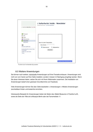 18




          *So ähnlich kann Ihre Newsletter-App aussehen




      8.5 Weitere Anwendungen
Sie können noch weitere, individuelle Anwendungen auf Ihrer Fanseite einbauen. Anwendungen sind
nicht von vorn herein auf Ihrer Seite installiert, sondern müssen im Nachgang eingefügt werden. Wenn
Sie daran Interesse haben, setzen Sie sich mit Ihrem Webmaster zusammen. Die Installation von
Anwendungen bedarf einer gewissen Grundkenntnis von Facebook.


Viele Anwendungen können Sie über Seite bearbeiten > Anwendungen > Weitere Anwendungen
durchstöbern finden und kostenfrei einrichten.


Interessante Beispiele für Anwendungen bieten die Seiten des Städel Museums in Frankfurt a.M.,
sowie die Seite der Fête de la Musique Berlin oder derTransmediale.11:




                 Leitfaden Facebook Marketing für Kulturbetriebe (03/2011) | © ::: kulturkurier.de
 