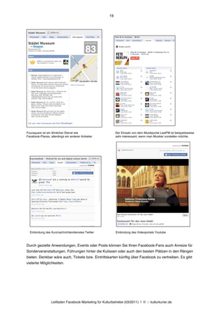 19




Foursquare ist ein ähnlicher Dienst wie                       Der Einsatz von dem Musikportal LastFM ist beispielsweise
Facebook-Places, allerdings ein anderer Anbieter              sehr interessant, wenn man Musiker vorstellen möchte.




  Einbindung des Kurznachrichtendienstes Twitter              Einbindung des Videoportals Youtube



Durch gezielte Anwendungen, Events oder Posts können Sie Ihren Facebook-Fans auch Anreize für
Sonderveranstaltungen, Führungen hinter die Kulissen oder auch den besten Plätzen in den Rängen
bieten. Denkbar wäre auch, Tickets bzw. Eintrittskarten künftig über Facebook zu vertreiben. Es gibt
vielerlei Möglichkeiten.




                  Leitfaden Facebook Marketing für Kulturbetriebe (03/2011) | © ::: kulturkurier.de
 