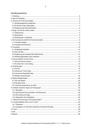 2



Inhaltsverzeichnis
1. Einleitung............................................................................................................................................. 3	
  
2. Was ist Facebook ................................................................................................................................ 3	
  
3. Chancen für Kulturveranstalter ............................................................................................................ 3	
  
   3.1 Mundpropaganda ermöglichen ...................................................................................................... 3	
  
   3.2 Erreichen junger Zielgruppen ........................................................................................................ 4	
  
   3.3 Steigerung der Besucherzahlen .................................................................................................... 4	
  
4. Dinge, auf die Sie achten sollten ......................................................................................................... 4	
  
   4.1 Datenschutz ................................................................................................................................... 4	
  
   4.2 Nutzerprofil .................................................................................................................................... 4	
  
   4.3 Änderungen in Facebook ............................................................................................................... 4	
  
5. Die Fanseite als Auftritt für Kulturveranstalter ..................................................................................... 5	
  
   5.1 Fanseite anlegen ........................................................................................................................... 6	
  
   5.2 Fanseite administrieren ................................................................................................................. 9	
  
6. Fanaufbau ......................................................................................................................................... 10	
  
   6.1 Multiplikationseffekte ................................................................................................................... 10	
  
   6.2 Die Like Box ................................................................................................................................. 11	
  
   6.3 Ergänzung der bestehenden Maßnahmen .................................................................................. 12	
  
   6.4 Werbemöglichkeiten über Facebook ........................................................................................... 12	
  
7. Kommunikation mit Ihren Fans.......................................................................................................... 13	
  
   7.1 Wie wird kommuniziert? ............................................................................................................... 13	
  
   7.2 So treten Sie in den Dialog .......................................................................................................... 15	
  
8. Anwendungen ................................................................................................................................... 16	
  
   8.1 Events .......................................................................................................................................... 16	
  
   8.2 kulturkurier Termin-App ............................................................................................................... 17	
  
   8.3 kulturkurier Newsletter-App ......................................................................................................... 17	
  
   8.5 Weitere Anwendungen ................................................................................................................ 18	
  
9. Weitere Möglichkeiten ....................................................................................................................... 20	
  
   9.1 Der Like Button ............................................................................................................................ 20	
  
   9.2 Facebook Orte ............................................................................................................................. 20	
  
   9.3 Sinnvolle Anwendung von LBS ................................................................................................... 22	
  
10. Weitere nützliche Tipps und Anregungen ....................................................................................... 22	
  
   10.1 Aktualität .................................................................................................................................... 22	
  
   10.2 Dynamische Kommunikation und Diskussion ............................................................................ 22	
  
   10.3 Die kulturkurier-Apps ................................................................................................................. 23	
  
   10.4 Überprüfen Ihrer Statistiken ....................................................................................................... 23	
  
11. Welche Einrichtungen sind bereits dabei? ...................................................................................... 24	
  
12. Ist Social Media nicht nur ein Trend? .............................................................................................. 24	
  
   12.1 Tatsachen .................................................................................................................................. 24	
  
   12.2 Aussagen von Vertretern bekannter Kultureinrichtungen .......................................................... 24	
  
13. Fazit................................................................................................................................................. 26	
  
I Links .................................................................................................................................................... 27	
  
II Glossar ............................................................................................................................................... 28	
  




                       Leitfaden Facebook Marketing für Kulturbetriebe (03/2011) | © ::: kulturkurier.de
 