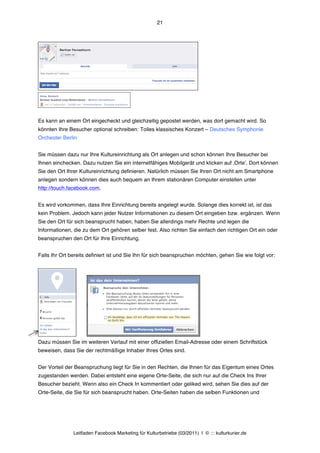 21




Es kann an einem Ort eingecheckt und gleichzeitig gepostet werden, was dort gemacht wird. So
könnten Ihre Besucher optional schreiben: Tolles klassisches Konzert – Deutsches Symphonie
Orchester Berlin


Sie müssen dazu nur Ihre Kultureinrichtung als Ort anlegen und schon können Ihre Besucher bei
Ihnen einchecken. Dazu nutzen Sie ein internetfähiges Mobilgerät und klicken auf ‚Orteʼ. Dort können
Sie den Ort Ihrer Kultureinrichtung definieren. Natürlich müssen Sie Ihren Ort nicht am Smartphone
anlegen sondern können dies auch bequem an Ihrem stationären Computer einstellen unter
http://touch.facebook.com.


Es wird vorkommen, dass Ihre Einrichtung bereits angelegt wurde. Solange dies korrekt ist, ist das
kein Problem. Jedoch kann jeder Nutzer Informationen zu diesem Ort eingeben bzw. ergänzen. Wenn
Sie den Ort für sich beansprucht haben, haben Sie allerdings mehr Rechte und legen die
Informationen, die zu dem Ort gehören selber fest. Also richten Sie einfach den richtigen Ort ein oder
beanspruchen den Ort für Ihre Einrichtung.


Falls Ihr Ort bereits definiert ist und Sie Ihn für sich beanspruchen möchten, gehen Sie wie folgt vor:




Dazu müssen Sie im weiteren Verlauf mit einer offiziellen Email-Adresse oder einem Schriftstück
beweisen, dass Sie der rechtmäßige Inhaber Ihres Ortes sind.


Der Vorteil der Beanspruchung liegt für Sie in den Rechten, die Ihnen für das Eigentum eines Ortes
zugestanden werden. Dabei entsteht eine eigene Orte-Seite, die sich nur auf die Check Ins Ihrer
Besucher bezieht. Wenn also ein Check In kommentiert oder geliked wird, sehen Sie dies auf der
Orte-Seite, die Sie für sich beansprucht haben. Orte-Seiten haben die selben Funktionen und




               Leitfaden Facebook Marketing für Kulturbetriebe (03/2011) | © ::: kulturkurier.de
 