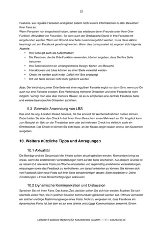 22



Features, wie reguläre Fanseiten und geben zudem noch weitere Informationen zu den ‚Besuchenʼ
Ihrer Fans an.
Wenn Personen nun eingecheckt haben, sehen das wiederum deren Freunde unter Ihrer Orte-
Funktion ‚Aktivitäten von Freundenʼ. So kann auch der Ortsbasierte Dienst in Ihre Fanseite mit
eingebunden werden. Wenn ein Ort und eine Seite zusammengeführt werden, muss diese Aktion
beantragt und von Facebook genehmigt werden. Wenn dies dann passiert ist, ergeben sich folgende
Aspekte:
    •    Ihre Seite gilt auch als Aufenthaltsort
    •    Die Personen, die die Orte-Funktion verwenden, können angeben, dass Sie Ihre Seite
         besuchen
    •    Ihre Seite bekommt ein umfangreicheres Design: Karten und Besuche
    •    Interaktionen und Likes können an einer Stelle verwaltet werden
    •    Check Ins werden auch in der ‚Gefällt mirʼ Box angezeigt
    •    Ort und Seite können nicht mehr getrennt werden


Aber: Die Verbindung einer Orte-Seite mit einer regulären Fanseite ergibt nur dann Sinn, wenn pro Ort
auch nur eine Fanseite existiert. Eine Verbindung mehrerer Ortsseiten und einer Fanseite ist nicht
möglich. Verfügt man also über mehrere Häuser, ist es zu empfehlen eine zentrale Facebook Seite
und weitere beanspruchte Ortsseiten zu führen.


        9.3 Sinnvolle Anwendung von LBS
Das sind die sog. Location Based Services, die Sie sinnvoll für Werbemaßnahmen nutzen können.
Dabei bieten Sie über den Check In bei Ihnen Ihren Besuchern einen Mehrwert an. Ein Angebot kann
zum Beispiel ein Sekt an der Theaterbar sein oder bei mehreren Check Ins vielleicht auch ein
Eintrittsticket. Das Check In können Sie sich bspw. an der Kasse zeigen lassen und so den Gutschein
ausgeben.


10. Weitere nützliche Tipps und Anregungen

        10.1 Aktualität
Die Beiträge und die Gesamtzahl der Inhalte sollten aktuell gehalten werden. Niemandem bringt es
etwas, wenn die anstehenden Veranstaltungen nicht auf der Seite erscheinen. Aus diesem Grunde ist
es ratsam 2-3 relevante Posts pro Woche einzustellen und regelmäßig anstehende Veranstaltungen
einzutragen sowie das Feedback zu kontrollieren, um darauf antworten zu können. Sie können sich
von Facebook über neue Posts auf Ihrer Seite benachrichtigen lassen: Seite bearbeiten > Deine
Einstellungen > Email-Benachrichtigungen ankreuzen


        10.2 Dynamische Kommunikation und Diskussion
Sprechen Sie mit Ihren Fans. Das kostet Zeit, darüber sollten Sie sich klar werden. Machen Sie sich
ebenfalls einen Plan, wie in welcher Situation kommunikativ gehandelt werden soll. Oftmals vermeidet
ein solcher unnötige Abstimmungswege eines Posts. Nicht zu vergessen ist, dass Facebook ein
dynamisches Portal ist, bei dem es auf eine direkte und zügige Kommunikation ankommt. Einem




                 Leitfaden Facebook Marketing für Kulturbetriebe (03/2011) | © ::: kulturkurier.de
 