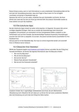 23



Nutzer bringt es wenig, wenn er nach Informationen zu einer anstehenden Veranstaltung bittet und Sie
erst nach der Veranstaltung bemerken, dass eine Frage im Raum stand. Ihr Fan ist folglich
unzufrieden und springt im Zweifelsfall sogar ab.
Sprechen Sie nicht nur von sich selber, empfehlen Sie auch Veranstalter und Events, die Ihnen
ähnlich sind, damit der Fan sich von Ihnen gut informiert fühlt. Die anderen Veranstalter werden es
Ihnen danken und auch Sie empfehlen.


        10.3 Die kulturkurier-Apps
Bei den kulturkurier-Apps müssen sie weiter nichts beachten. Im Gegenteil. Sie sparen Zeit und ein
unnötiges doppeltes Eintragen. Nach wie vor werden die Veranstaltungen beim kulturkurier
eingegeben und erscheinen nun automatisch mit Ihren hochgeladenen Bildern zusätzlich zu den
Partnerseiten auch auf Ihrer Fanseite. Die standardmäßige Facebook-Anwendung Veranstaltungen
brauchen Sie nicht mehr zu bespielen. Es sei denn, Sie planen konkrete Events ausschließlich für Ihre
Facebook-Fans.
Genauso läuft es mit der Newsletter-App. Sie muss nur einmal eingerichtet werden und verschafft
Ihnen im Weiteren keinen Aufwand.


        10.4 Überprüfen Ihrer Statistiken
Mithilfe der Facebook-Insights (www.facebook.com/insights) können und sollten Sie den Erfolg Ihrer
Fanseite kontrollieren. So können Sie folgende Informationen über Ihre Besucher erhalten:
    •    Wer sind Ihre Besucher?
    •    Wie alt sind Ihre Besucher?
    •    Wo kommen Sie her?
    •    Welche Posts aktivieren Interaktivität?
    •    Wie hat sich ihre Fananzahl entwickelt?




Zusätzlich erhalten Sie in regelmäßigen Zeitabständen eine Email, die sich Wöchentliche
Aktualisierung nennt. Bewahren Sie sich diese auf, so können Sie sich einen zusätzlichen Überblick
über die Entwicklung und somit über den Erfolg Ihrer Seite machen.




                Leitfaden Facebook Marketing für Kulturbetriebe (03/2011) | © ::: kulturkurier.de
 