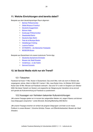 24




11. Welche Einrichtungen sind bereits dabei?
Beispiele aus dem deutschsprachigen Raum allgemein
            •    Berliner Philharmoniker
            •    Städel Museum Frankfurt
            •    Deutsche Guggenheim
            •    Bühnen Halle
            •    Duisburger Philharmoniker
            •    Staatsballett Berlin
            •    Deutsche Oper Berlin
            •    Fete de la Musique Berlin
            •    Heidelberger Frühling
            •    Lucerne Festival
            •    STYRIARTE – die Steirischen Festspiele
            •    MUSEION Bozen


Beispiele aus Deutschland mit unserer kulturkurier Termin-App
            •    Deutsches Symphonie Orchester
            •    Museen der Stadt Dresden
            •    Vorderhaus – in der Fabrik
            •    Semmel Concerts


12. Ist Social Media nicht nur ein Trend?


      12.1 Tatsachen
Facebook hat heute 17 Mio. Nutzer in Deutschland. Das sind 6 Mio. mehr als noch im Oktober des
vergangenen Jahres. Allein im März 2011 kamen 1 Mio. neue Nutzer hinzu. Im Oktober 2010 haben
Nutzer über 42 Mio. Minuten auf Facebook verbracht . Das sind 72 % mehr im Vergleich zum Oktober
2009. Bei dieser Vielzahl von Nutzern und angesichts der Steigerung der Interaktion ist es sinnvoll
sich gerade als Kultureinrichtung auf Facebook zu positionieren.


      12.2 Aussagen von Vertretern bekannter Kultureinrichtungen
„Mit unserer Fanpage spielen wir im konzert der zeitgemäßen Medien mit, zeigen Präsenz und können
neue Zielgruppen ansprechen.“ (Jutta Obrowski, Branding/Marketing DSO Berlin)


„Mit unserer Fanpage erreichen wir einfach die jüngeren Zielgruppen und holen so ein neues
Publikum in unsere Museen.“ (Caroline Schütze, Presse- und Öffentlichkeitsarbeit, Museen der Stadt
Dresden)




                Leitfaden Facebook Marketing für Kulturbetriebe (03/2011) | © ::: kulturkurier.de
 