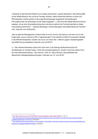 25



„Facebook ist die führende Plattform zum Aufbau persönlicher, sozialer Netzwerke. Seit Anfang 2009
ist das Städel Museum hier mit einer Fanseite vertreten. Neben Basisinformationen zu Haus und
Öffnungszeiten werden gezielt an die junge Benutzergruppe angepasste Veranstaltungen,
Führungsformate und Workshops auf der Seite eingestellt. (...) Die Fans des Städel Museums können
angeben, ob sie eine Veranstaltung besuchen und sehen welche ihrer Freunde ebenfalls an dieser
                                    1
Veranstaltung teilnehmen.“ (Daniela Bamberger, Content Managerin des Städel Museums Frankfurt
a.M., Interview vom 29.06.2010)


„Also es gibt drei Beweggründe: Erstens halte ich es für normal. Das wäre so, wie wenn ich mir die
Frage stelle, warum machst du PR in Tageszeitungen? Und natürlich ist Web 2.0 inzwischen Realität
in der Öffentlichkeitsarbeit. Insofern war es für uns immer klar.“ (Werner Lippert, Ausstellungsleiter
                                                                     2
des NRW-Forums Düsseldorf, Interview vom 9.3.2010 )


„(...) Die nächste Generation schaut sich nicht mehr in der Zeitung die Monatsvorschau für
Ausstellungen an und plant lange vorher den Ausstellungsbesuch, sondern nutzt eine andere Form
der Informationsbeschaffung – das Internet.“ (Prof. Dr. Klaus Schrenk, Generaldirektor der
                                                                                          3
Bayerischen Staatsgemäldesammlungen, Interview vom 10. Juni 2010)




1
    http://blog.culture-to-go.com/2010/05/29/interview-bamberger-social-media-staedel/ , 11.01.11
2
  http://kulturzweinull.eu/index.php/tag/index.php/hier-twittert-der-chef-noch-selbst-%C2%A6-interview-mit-werner-lippert-
ausstellungsleiter-des-nrw-forums/, 07.02.2011
3
  http://kulturzweinull.eu/index.php/sinn-und-verstand-in-140-zeichen-¦-interview-mit-prof-dr-klaus-schrenk-generaldirektor-der-
bayerischen-staatsgemaldesammlungen/, 07.02.2011




                    Leitfaden Facebook Marketing für Kulturbetriebe (03/2011) | © ::: kulturkurier.de
 