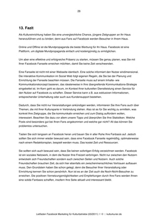 26




13. Fazit
Als Kultureinrichtung haben Sie eine unvergleichliche Chance, jüngere Zielgruppen an Ihr Haus
heranzuführen und zu binden; denn aus Fans auf Facebook werden Besucher in Ihrem Haus.


Online und Offline ist die Mundpropaganda die beste Werbung für Ihr Haus. Facebook ist eine
Plattform, um digitale Mundpropaganda einfach und kostengünstig zu ermöglichen.


Um aber eine effektive und erfolgreiche Präsenz zu starten, müssen Sie genau planen, was Sie mit
Ihrer Facebook Fanseite erreichen möchten, damit Sie keine Zeit verschwenden.


Eine Fanseite ist nicht mit einer Webseite identisch. Eine solche informiert den Nutzer eindimensional.
Die interaktive Kommunikation im Social Web folgt eigenen Regeln, die Sie bei der Planung und
Einrichtung der Fanseite beachten müssen. Die Fanseite muss auf einem Inhalte- wie
Kommunikationskonzept basieren, das idealerweise in Ihre übergreifende Kommunikations-Strategie
eingebettet ist. Im Kern geht es darum, im Kontext Ihrer kulturellen Dienstleistung einen Service für
den Nutzer auf Facebook zu schaffen. Dieser Service kann z.B. aus exklusiven Informationen,
entsprechender Unterhaltung oder auch aus Kundensupport bestehen.


Dadurch, dass Sie nicht nur Veranstaltungen ankündigen werden, informieren Sie Ihre Fans auch über
Themen, die mit Ihrer Kultursparte in Verbindung stehen. Also ist es für Sie wichtig zu ermitteln, was
konkret Ihre Zielgruppe, die Sie kommunikativ erreichen und zum Dialog auffordern wollen,
interessiert. Beachten Sie dazu vor allem unsere Tipps und überprüfen Sie Ihre Statistiken. Welche
Posts sind besonders gut bei Ihren Fans angekommen und welche gar nicht? All das können Sie
problemlos untersuchen.


Tasten Sie sich langsam an Facebook heran und bauen Sie in aller Ruhe Ihre Fanbasis auf. Jedoch
sollten Sie sich immer wieder bewusst sein, dass eine Facebook Fanseite regelmäßig, optimalerweise
nach einem Redaktionsplan, bespielt werden muss. Das kostet Zeit und Ressourcen.


Sie sollten sich auch bewusst sein, dass Sie keinen sofortigen Erfolg verzeichnen werden. Facebook
ist ein soziales Netzwerk, in dem die Nutzer Ihre Freizeit verbringen. Nicht nur zwischen den Nutzern
entwickeln sich Freundschaften sondern auch zwischen Seiten und Nutzern. Auch solche
Freundschaften brauchen Zeit, da sich hier ebenfalls ein zwischenmenschliches Vertrauen aufbauen
muss. Den Grundstein haben Sie schon gelegt, denn die Besucher Ihrer Veranstaltung oder
Einrichtung kennen Sie schon persönlich. Nun ist es an der Zeit auch die Noch-Nicht-Besucher zu
erreichen. Die positiven Vernetzungsmöglichkeiten und Empfehlungen durch Ihre Fans werden Ihnen
eine solide Fanbasis schaffen, insofern Ihre Seite aktuell und interessant bleibt.




               Leitfaden Facebook Marketing für Kulturbetriebe (03/2011) | © ::: kulturkurier.de
 