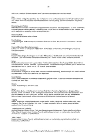 30



Status von Facebook-Nutzern und/oder deren Freunden zu schreiben bzw. daraus zu lesen.

Orte:
Facebook Orte ermöglichen dem User das einchecken in einen bei Facebook definierten Ort. Diese Information
wird auf der Pinnwand des Users und im News Feed der Freunde gezeigt. Sie kann kommentiert und geliked
werden.

Personengruppen/Listen:
Nutzer können Freunde in verschiedene Gruppen einteilen. So können Status-Updates nur für einen bestimmten
Personenkreis veröffentlicht werden. Personengruppen können auch für die Veröffentlichung von Updates, die
durch Applikationen ausgelöst wurden, eingesetzt werden.

Pinnwand (Wall):
Bezeichnet den Mittelteil einer Fanseite.

Post Analytics:
Analyse bezüglich der Nutzeraktivität für einzelne Posts auf der Seite. Aktuell nur für Fanseiten mit > 10.000
Fans.

Preferred Developer Consultant program:
Katalog von derzeit 47 Entwicklern und Beratern, die Facebook für Fanseiten, Anwendungen und Connect
Lösungen empfiehlt.

Publisher:
Bezeichnet das Eingabefenster ganz oben in der Mittelspalte auf der Startseite bzw. im Administrationsbereich
der Seiten. Über den Publisher können einfach Inhalte (Text / Videos / Fotos / Links) veröffentlicht werden.

Seiten:
Die Fanseiten entsprechen vom Layout und der Funktionalität weitgehend dem Nutzerprofil. Die Seiten können
von Unternehmen, Marken, Initiativen, Organisationen etc. zur Veröffentlichung von Inhalten genutzt werden. Die
Nutzer können sich via ‚Gefällt mirʼ als Fan mit einer Seite verbinden.

Self Service Anzeigen:
Bezeichnet die Anzeigen, die Nutzer selbst über die Facebook Anwendung „Werbeanzeigen und Seiten“ erstellen
und beauftragen können. Auch als Social Ads bezeichnet.

Social Games:
Social Games sind Spiele die innerhalb von Facebook gespielt werden. Zu den bekanntesten Titeln zählen z.B.
Farmville und Mafia Wars.

Stream:
Andere Bezeichnung für den News Feed.

Suche:
Die Facebook-Suche ermittelt zu einem Suchbegriff sämtliche Fanseiten, Applikationen, Gruppen, Status-
Updates, Events und Nutzer. Zu den Suchergebnisses innerhalb von Facebook werden Web-Ergebnisse über
Bing ausgewiesen. In der sogenannten "sozialen Suche" werden Suchergebnisse aus dem Netzwerk des
Nutzers, sowie Ergebnisse die auf den Interessen und Aktionen des Nutzers bestehen, angezeigt.

Tagging:
Nutzer, Seiten oder Anwendungen können andere Nutzer, Seiten, Events oder Anwendungen durch „Tags“
markieren. Das Tag wird mit einem Link in der Pinnwand ausgeliefert. Wird ein Nutzer getaggt, erhält er
zusätzlich eine Benachrichtigung.

Targeting (hier Fan-Targeting):
Administratoren von Seiten können Posts oder Aktualisierungen Updates nach Region oder Sprache filtern.
Teilen (Share): Bezeichnet die Funktion, Freunde auf Inhalte aufmerksam zu machen oder eigene Inhalte
innerhalb von Facebook zu veröffentlichen.

Teilen (Share):
Bezeichnet die Funktion, Freunde auf Inhalte aufmerksam zu machen oder eigene Inhalte innerhalb von
Facebook zu veröffentlichen.




                Leitfaden Facebook Marketing für Kulturbetriebe (03/2011) | © ::: kulturkurier.de
 