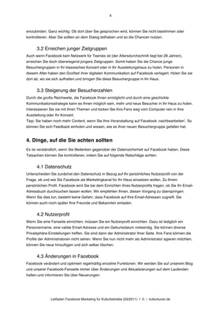 4



einzubinden. Ganz wichtig: Ob dort über Sie gesprochen wird, können Sie nicht bestimmen oder
kontrollieren. Aber Sie sollten an dem Dialog teilhaben und so die Chancen nutzen.


      3.2 Erreichen junger Zielgruppen
Auch wenn Facebook kein Netzwerk für Teenies ist (der Altersdurchschnitt liegt bei 28 Jahren),
erreichen Sie doch überwiegend jüngere Zielgruppen. Somit haben Sie die Chance junge
Besuchergruppen in Ihr klassisches Konzert oder in Ihr Ausstellungshaus zu holen. Personen in
diesem Alter haben den Großteil ihrer digitalen Kommunikation auf Facebook verlagert. Holen Sie sie
dort ab, wo sie sich aufhalten und bringen Sie diese Besuchergruppe in Ihr Haus.


      3.3 Steigerung der Besucherzahlen
Durch die große Reichweite, die Facebook Ihnen ermöglicht und durch eine geschickte
Kommunikationsstrategie kann es Ihnen möglich sein, mehr und neue Besucher in Ihr Haus zu holen.
Interessieren Sie sie mit Ihren Themen und locken Sie Ihre Fans weg vom Computer rein in Ihre
Ausstellung oder Ihr Konzert.
Tipp: Sie haben noch mehr Content, wenn Sie Ihre Veranstaltung auf Facebook ‚nachbearbeitenʼ. So
können Sie sich Feedback einholen und wissen, wie es Ihrer neuen Besuchergruppe gefallen hat.


4. Dinge, auf die Sie achten sollten
Es ist verständlich, wenn Sie Bedenken gegenüber der Datensicherheit auf Facebook haben. Diese
Tatsachen können Sie kontrollieren, indem Sie auf folgende Ratschläge achten:


      4.1 Datenschutz
Unterscheiden Sie zunächst den Datenschutz in Bezug auf Ihr persönliches Nutzerprofil von der
Frage, ob und wie Sie Facebook als Marketingkanal für Ihr Haus einsetzen wollen.  Zu Ihrem
persönlichen Profil. Facebook wird Sie bei dem Einrichten Ihres Nutzerprofils fragen, ob Sie Ihr Email-
Adressbuch durchsuchen lassen wollen. Wir empfehlen Ihnen, diesen Vorgang zu überspringen.
Wenn Sie dies tun, besteht keine Gefahr, dass Facebook auf Ihre Email-Adressen zugreift. Sie
können auch noch später Ihre Freunde und Bekannten einladen.


      4.2 Nutzerprofil
Wenn Sie eine Fanseite einrichten, müssen Sie ein Nutzerprofil einrichten. Dazu ist lediglich ein
Personenname, eine valide Email-Adresse und ein Geburtsdatum notwendig. Sie können diverse
Privatsphäre-Einstellungen treffen, Sie sind dann der Administrator Ihrer Seite. Ihre Fans können die
Profile der Administratoren nicht sehen. Wenn Sie nun nicht mehr als Administrator agieren möchten,
können Sie neue hinzufügen und sich selber löschen.


      4.3 Änderungen in Facebook
Facebook verändert und optimiert regelmäßig einzelne Funktionen. Wir werden Sie auf unserem Blog
und unserer Facebook-Fanseite immer über Änderungen und Aktualisierungen auf dem Laufenden
halten und informieren Sie über Neuerungen.




               Leitfaden Facebook Marketing für Kulturbetriebe (03/2011) | © ::: kulturkurier.de
 