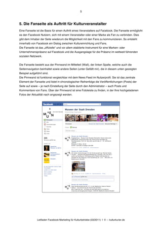5



5. Die Fanseite als Auftritt für Kulturveranstalter
Eine Fanseite ist die Basis für einen Auftritt eines Veranstalters auf Facebook. Die Fanseite ermöglicht
es den Facebook Nutzern, sich mit einem Veranstalter oder einer Marke als Fan zu verbinden. Dies
gibt dem Inhaber der Seite wiederum die Möglichkeit mit den Fans zu kommunizieren. So entsteht
innerhalb von Facebook ein Dialog zwischen Kultureinrichtung und Fans.
Die Fanseite ist das „offizielle“ und vor allem etablierte Instrument für eine Marken- oder
Unternehmenspräsenz auf Facebook und die Ausgangslage für die Präsenz im weltweit führenden
sozialen Netzwerk.


Die Fanseite besteht aus der Pinnwand im Mittelteil (Wall), der linken Spalte, welche auch die
Seitennavigation beinhaltet sowie andere Seiten (unter Gefällt mir), die in diesem unten gezeigten
Beispiel aufgeführt sind.
Die Pinnwand ist funktional vergleichbar mit dem News Feed im Nutzerprofil. Sie ist das zentrale
Element der Fanseite und listet in chronologischer Reihenfolge die Veröffentlichungen (Posts) der
Seite auf sowie – je nach Einstellung der Seite durch den Administrator – auch Posts und
Kommentare von Fans. Über der Pinnwand ist eine Fotoleiste zu finden, in der Ihre hochgeladenen
Fotos der Aktualität nach angezeigt werden.




               Leitfaden Facebook Marketing für Kulturbetriebe (03/2011) | © ::: kulturkurier.de
 