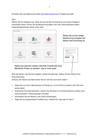 7



Einrichten über die Willkommens-Seite http://www.facebook.deà Erstelle eine Seite


dann:
Wählen Sie Ihre Kategorie aus. Wenn Sie sich bei der Einrichtung für eine falsche Kategorie
entschieden haben, können Sie die Bezeichnung später noch unter Seite bearbeiten ändern.
Folgende Möglichkeiten stehen Ihnen offen:




Über den Namen, den Sie hier eingeben, werden Sie gefunden. Wählen Sie den Namen Ihrer
Kultureinrichtung.
Achtung: Den Namen der Seite können Sie ab 100 Fans nicht mehr ändern !


•   Geben Sie nun eine E-Mail-Adresse und Person an, um ein Profil zu erstellen, wenn Sie noch
    keines haben
•   Solange Sie Ihre Seite bearbeiten, machen Sie Ihre Seite nur für Administratoren sichtbar unter
    Seite bearbeiten > Genehmigungen verwalten
•   Kontrollieren Sie die Häkchen unter Deine Einstellungen.
•   Fügen Sie ein repräsentatives Profilbild hinzu. Vielleicht Ihr Logo oder Ihr Haus?




               Leitfaden Facebook Marketing für Kulturbetriebe (03/2011) | © ::: kulturkurier.de
 