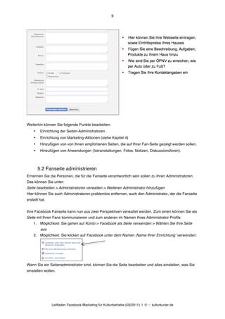 9




Weiterhin können Sie folgende Punkte bearbeiten:
    •    Einrichtung der Seiten-Administratoren
    •    Einrichtung von Marketing-Aktionen (siehe Kapitel 4)
    •    Hinzufügen von von Ihnen empfohlenen Seiten, die auf Ihrer Fan-Seite gezeigt werden sollen.
    •    Hinzufügen von Anwendungen (Veranstaltungen, Fotos, Notizen, Diskussionsforen).



        5.2 Fanseite administrieren
Ernennen Sie die Personen, die für die Fanseite verantwortlich sein sollen zu Ihren Administratoren.
Das können Sie unter:
Seite bearbeiten > Administratoren verwalten > Weiteren Administrator hinzufügen
Hier können Sie auch Administratoren problemlos entfernen, auch den Administrator, der die Fanseite
erstellt hat.


Ihre Facebook Fanseite kann nun aus zwei Perspektiven verwaltet werden. Zum einen können Sie als
Seite mit Ihren Fans kommunizieren und zum anderen im Namen Ihres Administrator-Profils:
    1. Möglichkeit: Sie gehen auf Konto > Facebook als Seite verwenden > Wählen Sie Ihre Seite
         aus
    2. Möglichkeit: Sie klicken auf Facebook unter dem Namen ‚Name Ihrer Einrichtungʼ verwenden:




Wenn Sie ein Seitenadministrator sind, können Sie die Seite bearbeiten und alles einstellen, was Sie
einstellen wollen.




                Leitfaden Facebook Marketing für Kulturbetriebe (03/2011) | © ::: kulturkurier.de
 
