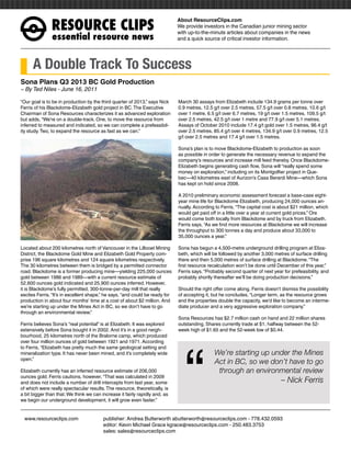 RESOURCEÊCLIPS
                                                                              About ResourceClips.com
                                                                              We provide investors in the Canadian junior mining sector
                                                                              with up-to-the-minute articles about companies in the news
               essentialÊresourceÊnews                                        and a quick source of critical investor information.




      A Double Track To Success
Sona Plans Q3 2013 BC Gold Production
~ By Ted Niles - June 16, 2011

“Our goal is to be in production by the third quarter of 2013,” says Nick     March 30 assays from Elizabeth include 134.9 grams per tonne over
Ferris of his Blackdome-Elizabeth gold project in BC. The Executive           0.9 metres, 12.5 g/t over 2.5 metres, 57.5 g/t over 0.8 metres, 10.6 g/t
Chairman of Sona Resources characterizes it as advanced exploration           over 1 metre, 6.5 g/t over 6.7 metres, 19 g/t over 1.5 metres, 109.5 g/t
but adds, “We’re on a double-track. One, to move the resource from            over 2.5 metres, 42.5 g/t over 1 metre and 77.9 g/t over 5.1 metres.
inferred to measured and indicated, so we can complete a prefeasibil-         Assays of October 2010 include 17.4 g/t gold over 1.5 metres, 96.4 g/t
ity study. Two, to expand the resource as fast as we can.”                    over 2.5 metres, 85.4 g/t over 4 metres, 134.9 g/t over 0.9 metres, 12.5
                                                                              g/t over 2.5 metres and 17.4 g/t over 1.5 metres.

                                                                              Sona’s plan is to move Blackdome-Elizabeth to production as soon
                                                                              as possible in order to generate the necessary revenue to expand the
                                                                              company’s resources and increase mill feed thereby. Once Blackdome-
                                                                              Elizabeth begins generating cash flow, Sona will “really spend some
                                                                              money on exploration,” including on its Montgolfier project in Que-
                                                                              bec—40 kilometres east of Aurizon’s Casa Berardi Mine—which Sona
                                                                              has kept on hold since 2008.

                                                                              A 2010 preliminary economic assessment forecast a base-case eight-
                                                                              year mine life for Blackdome Elizabeth, producing 24,000 ounces an-
                                                                              nually. According to Ferris, “The capital cost is about $21 million, which
                                                                              would get paid off in a little over a year at current gold prices.” Ore
                                                                              would come both locally from Blackdome and by truck from Elizabeth.
                                                                              Ferris says, “As we find more resources at Blackdome we will increase
                                                                              the throughput to 300 tonnes a day and produce about 33,000 to
                                                                              35,000 ounces a year.”

Located about 200 kilometres north of Vancouver in the Lillooet Mining        Sona has begun a 4,500-metre underground drilling program at Eliza-
District, the Blackdome Gold Mine and Elizabeth Gold Property com-            beth, which will be followed by another 3,000 metres of surface drilling
prise 196 square kilometres and 124 square kilometres respectively.           there and then 5,000 metres of surface drilling at Blackdome. “The
The 30 kilometres between them is bridged by a permitted connector            first resource recalculation won’t be done until December of this year,”
road. Blackdome is a former producing mine—yielding 225,000 ounces            Ferris says. “Probably second quarter of next year for prefeasibility, and
gold between 1986 and 1989—with a current resource estimate of                probably shortly thereafter we’ll be doing production decisions.”
52,600 ounces gold indicated and 25,900 ounces inferred. However,
it is Blackdome’s fully permitted, 300-tonne-per-day mill that really         Should the right offer come along, Ferris doesn’t dismiss the possibility
excites Ferris. “It’s in excellent shape,” he says, “and could be ready for   of accepting it, but he concludes, “Longer term, as the resource grows
production in about four months’ time at a cost of about $2 million. And      and the properties double the capacity, we’d like to become an interme-
we’re starting up under the Mines Act in BC, so we don’t have to go           diate producer and a very aggressive exploration company.”
through an environmental review.”
                                                                              Sona Resources has $2.7 million cash on hand and 22 million shares
Ferris believes Sona’s “real potential” is at Elizabeth. It was explored      outstanding. Shares currently trade at $1, halfway between the 52-




                                                                                 “
extensively before Sona bought it in 2002. And it’s in a good neigh-          week high of $1.65 and the 52-week low of $0.44.
bourhood, 25 kilometres north of the Bralorne camp, which produced
over four million ounces of gold between 1921 and 1971. According
to Ferris, “Elizabeth has pretty much the same geological setting and
mineralization type. It has never been mined, and it’s completely wide                         We’re starting up under the Mines
open.”
                                                                                               Act in BC, so we don’t have to go
Elizabeth currently has an inferred resource estimate of 206,000                                through an environmental review
ounces gold. Ferris cautions, however, “That was calculated in 2009
and does not include a number of drill intercepts from last year, some                                                          – Nick Ferris
of which were really spectacular results. The resource, theoretically, is
a bit bigger than that. We think we can increase it fairly rapidly and, as
we begin our underground development, it will grow even faster.”


www.resourceclips.com		 publisher: Andrea Butterworth abutterworth@resourceclips.com - 778.432.0593
				                    editor: Kevin Michael Grace kgrace@resourceclips.com - 250.483.3753
				sales: sales@resourceclips.com
 