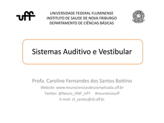Sistemas Auditivo e Vestibular
UNIVERSIDADE FEDERAL FLUMINENSE
INSTITUTO DE SAUDE DE NOVA FRIBURGO
DEPARTAMENTO DE CIÊNCIAS BÁSICAS
Profa. Caroline Fernandes dos Santos Bottino
Website: www.neurocienciasdescomplicada.uff.br
Twitter: @Neuro_ISNF_UFF #neuroticosuff
E-mail: cf_santos@id.uff.br
 