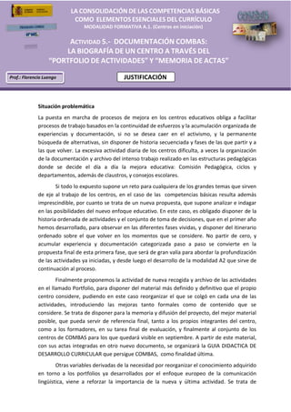    
                                                         LA  CONSOLIDACIÓN  DE  LAS  COMPETENCIAS  BÁSICAS    
                                                                                               
                                                                                               
                                                          COMO    ELEMENTOS  ESENCIALES  DEL  CURRÍCULO  
                                                              MODALIDAD  FORMATIVA  A.1.  (Centros  en  iniciación)            
                                                                                               
                                                                                                                                                            
                                                    ACTIVIDAD  5.-­‐ DOCUMENTACIÓN  COMBAS:                                                                 
                                                   LA  BIOGRAFÍA  DE  UN  CENTRO  A  TRAVÉS  DEL                                                            
                                                                                                                                                            
                                                            DE                 Y            DE                                                              
                                                                                                                                                            
                     Prof.:  Florencio  Luengo                                       JUSTIFICACIÓN                                                          
                                   
                                                                    
                                                                                                                                                    
                                                                                                                                                            
                                   
                                 Situación  problemática  
                                 La   puesta   en   marcha   de   procesos   de   mejora   en   los   centros   educativos   obliga   a   facilitar  
                                 procesos  de  trabajo  basados  en  la  continuidad  de  esfuerzos  y  la  acumulación  organizada  de  
                                 experiencias   y   documentación,   si   no   se   desea   caer   en   el   activismo,   y   la   permanente  
                                 búsqueda  de  alternativas,  sin  disponer  de  historia  secuenciada  y  fases  de  las  que  partir  y  a  
                                 las  que  volver.  La  excesiva  actividad  diaria  de  los  centros  dificulta,  a  veces  la  organización  
                                 de  la  documentación  y  archivo  del  intenso  trabajo  realizado  en  las  estructuras  pedagógicas  
                                 donde   se   decide   el   día   a   día   la   mejora   educativa:   Comisión   Pedagógica,   ciclos   y  
                                 departamentos,  además  de  claustros,  y  consejos  escolares.    
                                            Si  todo  lo  expuesto  supone  un  reto  para  cualquiera  de  los  grandes  temas  que  sirven  
                                 de   eje   al   trabajo   de   los   centros,   en   el   caso   de   las      competencias   básicas   resulta   además  
                                 imprescindible,  por  cuanto  se  trata  de  un  nueva  propuesta,  que  supone  analizar  e  indagar  
                                 en  las  posibilidades  del  nuevo  enfoque  educativo.  En  este  caso,  es  obligado  disponer  de  la  
                                 historia  ordenada  de  actividades  y  el  conjunto  de  toma  de  decisiones,  que  en  el  primer  año  
                                 hemos  desarrollado,  para  observar  en  las  diferentes  fases  vividas,  y  disponer  del  itinerario  
                                 ordenado   sobre   el   que   volver   en   los   momentos   que   se   considere.   No   partir   de   cero,   y  
                                 acumular   experiencia   y   documentación   categorizada   paso   a   paso   se   convierte   en   la  
                                 propuesta  final  de  esta  primera  fase,  que  será  de  gran  valía  para  abordar  la  profundización  
                                 de  las  actividades  ya  iniciadas,  y  desde  luego  el  desarrollo  de  la  modalidad  A2  que  sirve  de  
                                 continuación  al  proceso.    
                                           Finalmente  proponemos  la  actividad  de  nueva  recogida  y  archivo  de  las  actividades  
                                 en  el  llamado  Portfolio,  para  disponer  del  material  más  definido  y  definitivo  que  el  propio  
                                 centro   considere,   pudiendo   en   este   caso   reorganizar   el   que   se   colgó   en   cada   una   de   las  
                                 actividades,   introduciendo   las   mejoras   tanto   formales   como   de   contenido   que   se  
                                 considere.  Se  trata  de  disponer  para  la  memoria  y  difusión  del  proyecto,  del  mejor  material  
                                 posible,   que   pueda   servir   de   referencia   final,   tanto   a   los   propios   integrantes   del   centro,  
                                 como   a   los   formadores,   en   su   tarea   final   de   evaluación,   y   finalmente   al   conjunto   de   los  
                                 centros  de  COMBAS  para  los  que  quedará  visible  en  septiembre.  A  partir  de  este  material,  
                                 con   sus   actas   integradas   en   otro   nuevo  documento,   se   organizará   la   GUIA   DIDACTICA   DE  
                                 DESARROLLO  CURRICULAR  que  persigue  COMBAS,    como  finalidad  última.  
                                          Otras  variables  derivadas  de  la  necesidad  por  reorganizar  el  conocimiento  adquirido  
                                 en   torno   a   los   portfolios   ya   desarrollados   por   el   enfoque   europeo   de   la   comunicación  
                                 lingüística,   viene   a   reforzar   la   importancia   de   la   nueva   y   última   actividad.   Se   trata   de  



                                   
 