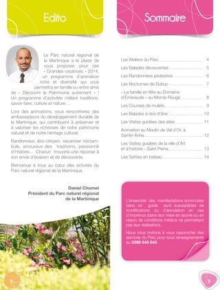 2 3
Edito
Le Parc naturel régional de
la Martinique a le plaisir de
vous proposer, pour ces
« Grandes vacances » 2014,
un programme d’animation
riche et diversifié qui vous
permettra en famille ou entre amis
de «  Découvrir le Patrimoine autrement  »  !
Un programme d’activités mêlant traditions,
savoir-faire, culture et nature …
Lors des animations, vous rencontrerez des
ambassadeurs du développement durable de
la Martinique, qui contribuent à préserver et
à valoriser les richesses de notre patrimoine
naturel et de notre héritage culturel.
Randonneur, éco-citoyen, vacancier noctam-
bule, amoureux des traditions, passionné
d’Histoire... Chacun trouvera une réponse à
son envie d’évasion et de découverte.
Bienvenue à tous au cœur des activités du
Parc naturel régional de la Martinique.
Daniel Chomet
Président du Parc naturel régional
de la Martinique
Sommaire
Les Ateliers du Parc
Les Balades découvertes
Les Randonnées pédestres
Les Nocturnes de Dubuc
« La famille en fête au Domaine
d’Émeraude » au Morne-Rouge
Les Courses de mulets
Les Balades à dos d’âne
Les Visites guidées des sites
Animation au Moulin de Val d’Or, à
Sainte-Anne
Les Visites guidées de la ville d’Art
et d’histoire - Saint Pierre
Les Sorties en bateau
4
5
6
7
8
9
10
11
12
13
14
L’ensemble des manifestations annoncées
dans ce guide sont susceptibles de
modifications ou d’annulation en cas
d’imprévus (dans leur mise en œuvre ou en
raison de conditions météos ne permettant
pas leur réalisation).
Nous vous invitons à vous rapprocher des
services du Parc pour tous renseignements
au 0596 645 645.
 