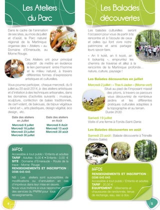 4
Les Ateliers
du Parc
5
Les Balades
découvertes
Dans le cadre de l’animation
de ses sites, au mois de juillet
et d’août, le Parc naturel
régional de la Martinique
organise des « Ateliers » au
Domaine d’Emeraude, au
Morne Rouge.
Ces Ateliers ont pour principal
objectif de mettre en évidence
le lien permanent entre l’homme
et le milieu naturel, à travers
différentes formes d’expressions
artistiques et culturelles.
Vous pourrez participer, chaque mercredi, du 9
juillet au 20 août 2014, à des ateliers artistiques
et d’initiation à des techniques artisanales, dans
les domaines d’activités  suivants : musique,
sculpture, confection de balais traditionnels,
de cerf-volant, de bakouas, de bijoux végétaux
« land art », arts plastiques, design végétal, éco
design, etc.
Date des ateliers
en Juillet 
Mercredi 9 juillet
Mercredi 16 juillet
Mercredi 23 juillet
Mercredi 30 juillet
Date des ateliers
en Août
Mercredi 6 Août
Mercredi 13 août
Mercredi 20 août
INFOS
Accessible à tout public / Enfants et adultes
TARIF : Adultes : 6,00 € • Enfants : 3,00 €
SITE : Domaine d’Emeraude - Route de la
trace - Morne Rouge
RENSEIGNEMENTS ET INSCRIPTION  :
0596 645 645
NB  : Les ateliers sont susceptibles de
modifications ou d’annulation en cas
d’imprévus dans leur mise en œuvre.
Nous vous invitons à vous rapprocher
des services du PNRM pour tous
renseignements.
Les balades culturelles seront
l’occasion pour vous de partir à la
rencontre et à l’écoute de ceux
et celles qui font vivre notre
patrimoine et ainsi partager
leurs savoir-faire.
« An ti koté, an ti kozé, an
ti bokantaj », empruntez les
chemins de traverse et allez à la
rencontre de la Martinique profonde…
nature, culture, paysage !
Les Balades découvertes en juillet
Mercredi 2 juillet : « Tras ti Jaden » (Morne-vert)
Situé au pied de l’imposant massif
des pitons, à travers ce parcours
vous découvrirez de nombreux
jardins et les différentes
pratiques culturales adaptées à
la topographie et au terrain.
Durée 2h30
Samedi 19 juillet
Visite d’une ferme à Fonds-Saint-Denis
Les Balades découvertes en août
Samedi 23 août : Balade découverte à Trénelle
(Rivière-Salée)
INFOS
RENSEIGNEMENTS ET INSCRIPTION  :
0596 645 645
Accessible à tout public / Enfants et adultes
TARIF : 20,00 €
ÉQUIPEMENT : Vêtements et
chaussures de randonnée, tenue
de rechange, eau, sac à dos.
 