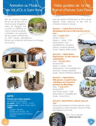 12
Animation au Moulin
de Val d’Or, à Saint Anne 
13
Visites guidées de la Ville
d’art et d’histoire Saint Pierre
Afin de renforcer l’origina-
lité du site de Val d’Or, la
Communauté d’Agglomé-
ration de l’Espace Sud
a confié au PNRM la re-
mise en activité du Moulin.
L’animation est présentée
par les guides conférenciers
du Parc naturel, spécialement
formés aux anciennes techniques de broyage
de la canne.
Avec les guides conférenciers du Parc naturel
régional, venez découvrir la ville d’art et
d’histoire à travers 4 circuits :
Circuit 1 : « Saint-Pierre et la mer :
développement de la ville tournée vers la
mer »
Date : 3 juillet 2014
Horaire : 8h30
Niveau 1, durée : 1h40
Observations : Fort
ensoleillement, circulation
intense, moyenne déclivité
Guide : Nadine JEAN-LOUIS
Circuit 2 : « Saint-Pierre
Rayonnante : la ville avant la
catastrophe »
Date : 10 juillet 2014
Horaire 8h30
Niveau 1, durée : 1h40
Observations : Fort ensoleillement,
endurant, moyenne déclivité
Guide : Dimitri CHARLES-ANGELE
Circuit 3 : « Saint-Pierre
Ville pieuse : le patrimoine
catholique de l’ancienne
paroisse du Mouillage »
Date : 7 août 2014
Horaire 8h30
Tout Public, durée : 1h30
Observations : Ensoleillement
Guide : Yoma CILLA
Circuit 4 : Saint-Pierre, Littoral, terre et
mer.
Découverte terrestre du littoral pierrotin, de la
guinguette au centre nautique, retour en Yoles
puis déjeuner sur le site.
Tarif : nous consulter
au 0596 645 645
INFOS
Horaire des visites guidées :
du vendredi au dimanche
Le matin : 9h15 – 10h15 – 11h15
L’après-midi : 14h15-15h15-16h15
TARIF :
Adultes : 3€/pers,
Enfants (5 à 12 ans) : 1€,
Groupes (à partir de 10 pers.) :
2€/pers.
 