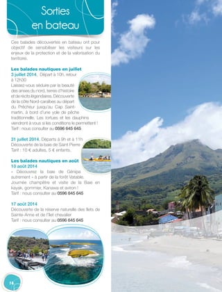 14
Sorties
en bateau
Ces balades découvertes en bateau ont pour
objectif de sensibiliser les visiteurs sur les
enjeux de la protection et de la valorisation du
territoire.
Les balades nautiques en juillet
3 juillet 2014, Départ à 10h, retour
à 12h30
Laissez-vous séduire par la beauté
des anses du nord, terres d’histoire
etderécitslégendaires.Découverte
de la côte Nord-caraïbes au départ
du Prêcheur jusqu’au Cap Saint-
martin, à bord d’une yole de pêche
traditionnelle. Les tortues et les dauphins
viendront à vous si les conditions le permettent !
Tarif : nous consulter au 0596 645 645
31 juillet 2014, Départs à 9h et à 11h
Découverte de la baie de Saint Pierre
Tarif : 10 € adultes, 5 € enfants.
Les balades nautiques en août
10 août 2014
« Découvrez la baie de Génipa
autrement » à partir de la forêt Vatable.
Journée champêtre et visite de la Baie en
kayak, gommier, Kanawa et aviron !
Tarif : nous consulter au 0596 645 645
17 août 2014
Découverte de la réserve naturelle des îlets de
Sainte-Anne et de l’îlet chevalier
Tarif : nous consulter au 0596 645 645
 