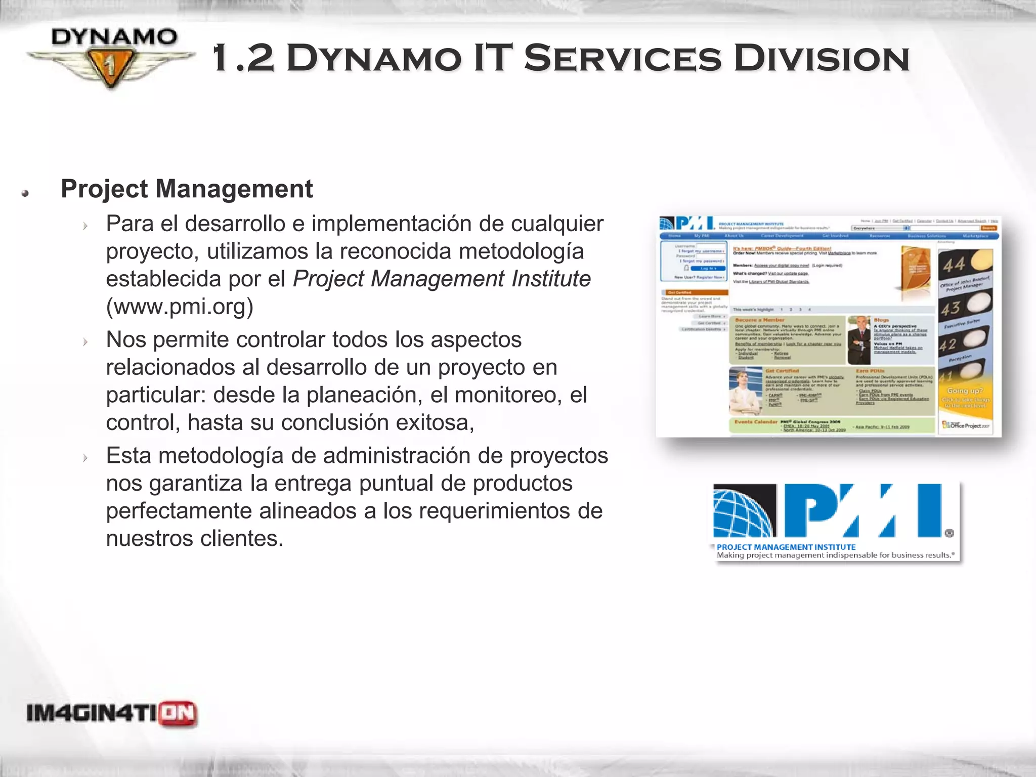 1.2 Dynamo IT Services Division


Project Management
   Para el desarrollo e implementación de cualquier
   proyecto, utilizamos la reconocida metodología
   establecida por el Project Management Institute
   (www.pmi.org)
   Nos permite controlar todos los aspectos
   relacionados al desarrollo de un proyecto en
   particular: desde la planeación, el monitoreo, el
   control, hasta su conclusión exitosa,
   Esta metodología de administración de proyectos
   nos garantiza la entrega puntual de productos
   perfectamente alineados a los requerimientos de
   nuestros clientes.
 