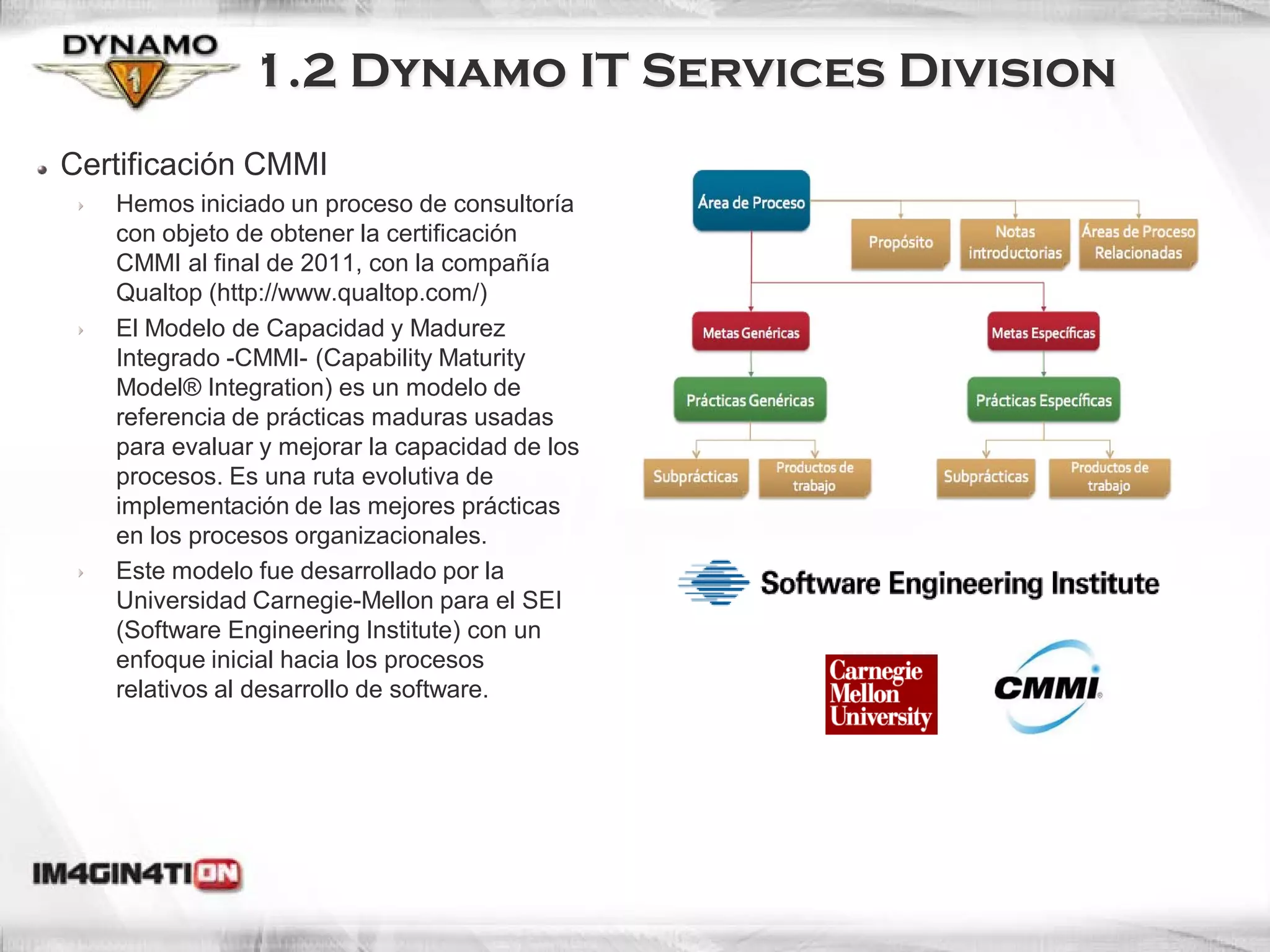 1.2 Dynamo IT Services Division
Certificación CMMI
   Hemos iniciado un proceso de consultoría
   con objeto de obtener la certificación
   CMMI al final de 2011, con la compañía
   Qualtop (http://www.qualtop.com/)
   El Modelo de Capacidad y Madurez
   Integrado -CMMI- (Capability Maturity
   Model® Integration) es un modelo de
   referencia de prácticas maduras usadas
   para evaluar y mejorar la capacidad de los
   procesos. Es una ruta evolutiva de
   implementación de las mejores prácticas
   en los procesos organizacionales.
   Este modelo fue desarrollado por la
   Universidad Carnegie-Mellon para el SEI
   (Software Engineering Institute) con un
   enfoque inicial hacia los procesos
   relativos al desarrollo de software.
 