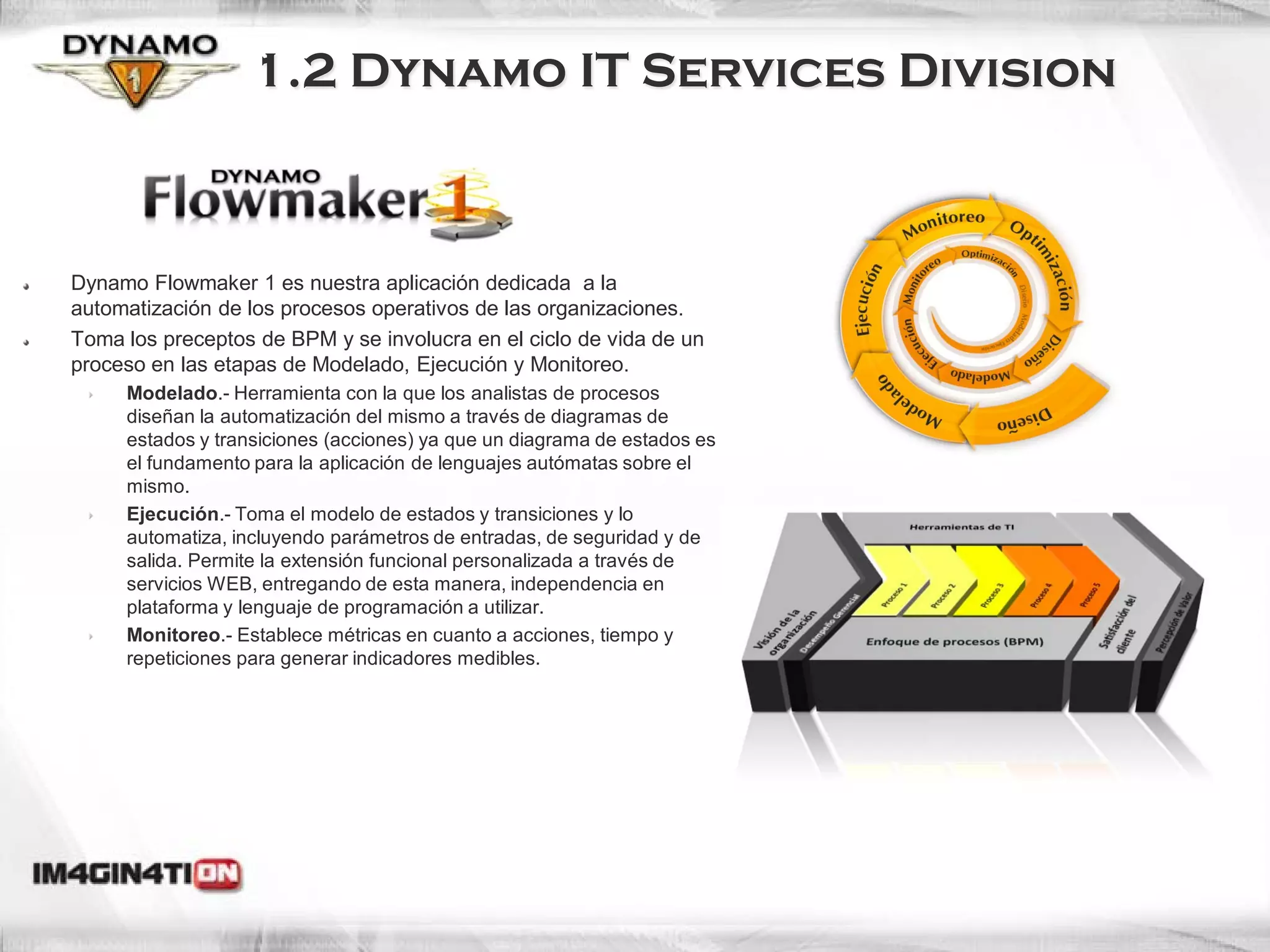 1.2 Dynamo IT Services Division



Dynamo Flowmaker 1 es nuestra aplicación dedicada a la
automatización de los procesos operativos de las organizaciones.
Toma los preceptos de BPM y se involucra en el ciclo de vida de un
proceso en las etapas de Modelado, Ejecución y Monitoreo.
     Modelado.- Herramienta con la que los analistas de procesos
     diseñan la automatización del mismo a través de diagramas de
     estados y transiciones (acciones) ya que un diagrama de estados es
     el fundamento para la aplicación de lenguajes autómatas sobre el
     mismo.
     Ejecución.- Toma el modelo de estados y transiciones y lo
     automatiza, incluyendo parámetros de entradas, de seguridad y de
     salida. Permite la extensión funcional personalizada a través de
     servicios WEB, entregando de esta manera, independencia en
     plataforma y lenguaje de programación a utilizar.
     Monitoreo.- Establece métricas en cuanto a acciones, tiempo y
     repeticiones para generar indicadores medibles.
 