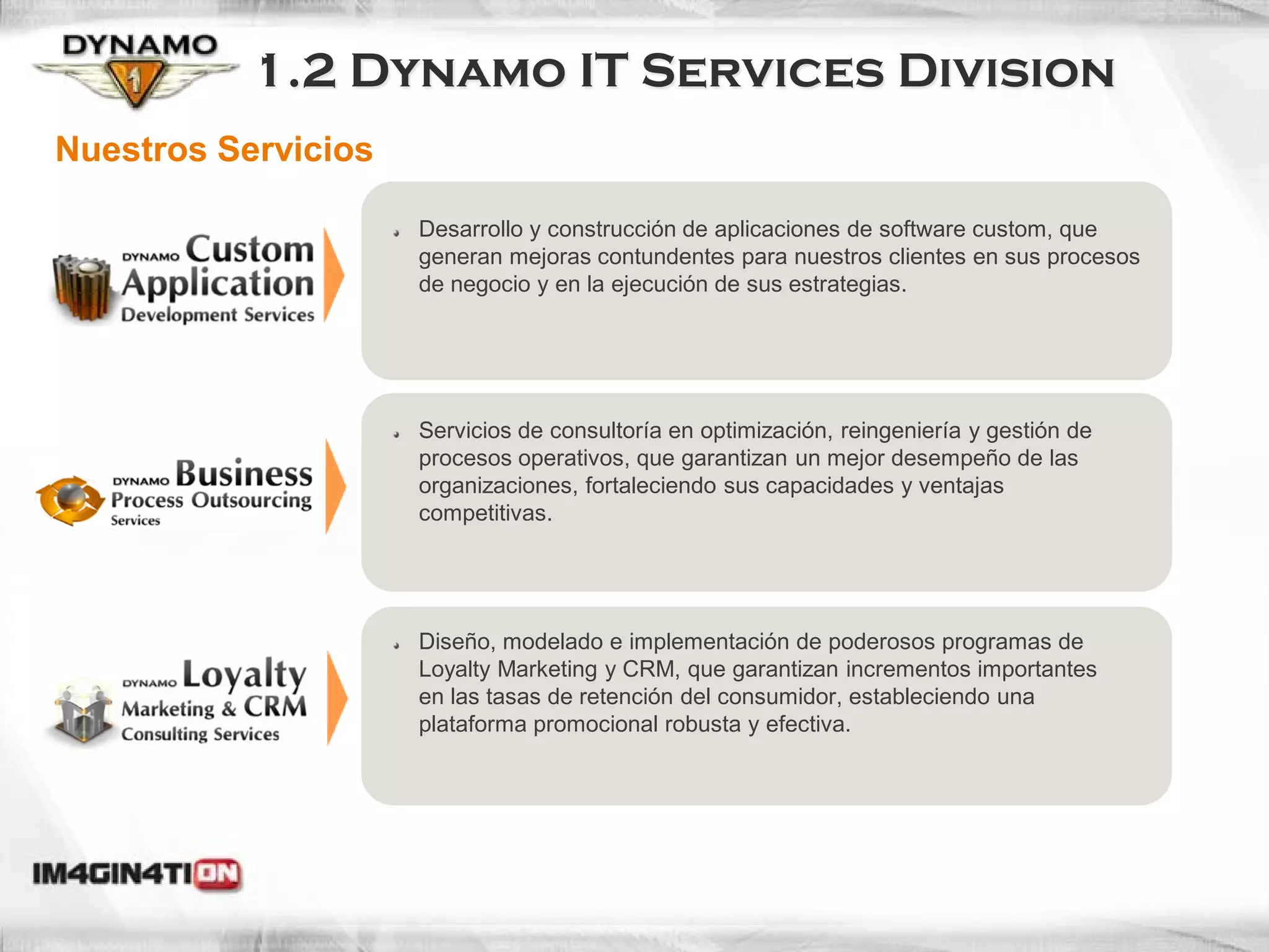1.2 Dynamo IT Services Division
Nuestros Servicios

                     Desarrollo y construcción de aplicaciones de software custom, que
                     generan mejoras contundentes para nuestros clientes en sus procesos
                     de negocio y en la ejecución de sus estrategias.




                     Servicios de consultoría en optimización, reingeniería y gestión de
                     procesos operativos, que garantizan un mejor desempeño de las
                     organizaciones, fortaleciendo sus capacidades y ventajas
                     competitivas.




                     Diseño, modelado e implementación de poderosos programas de
                     Loyalty Marketing y CRM, que garantizan incrementos importantes
                     en las tasas de retención del consumidor, estableciendo una
                     plataforma promocional robusta y efectiva.
 