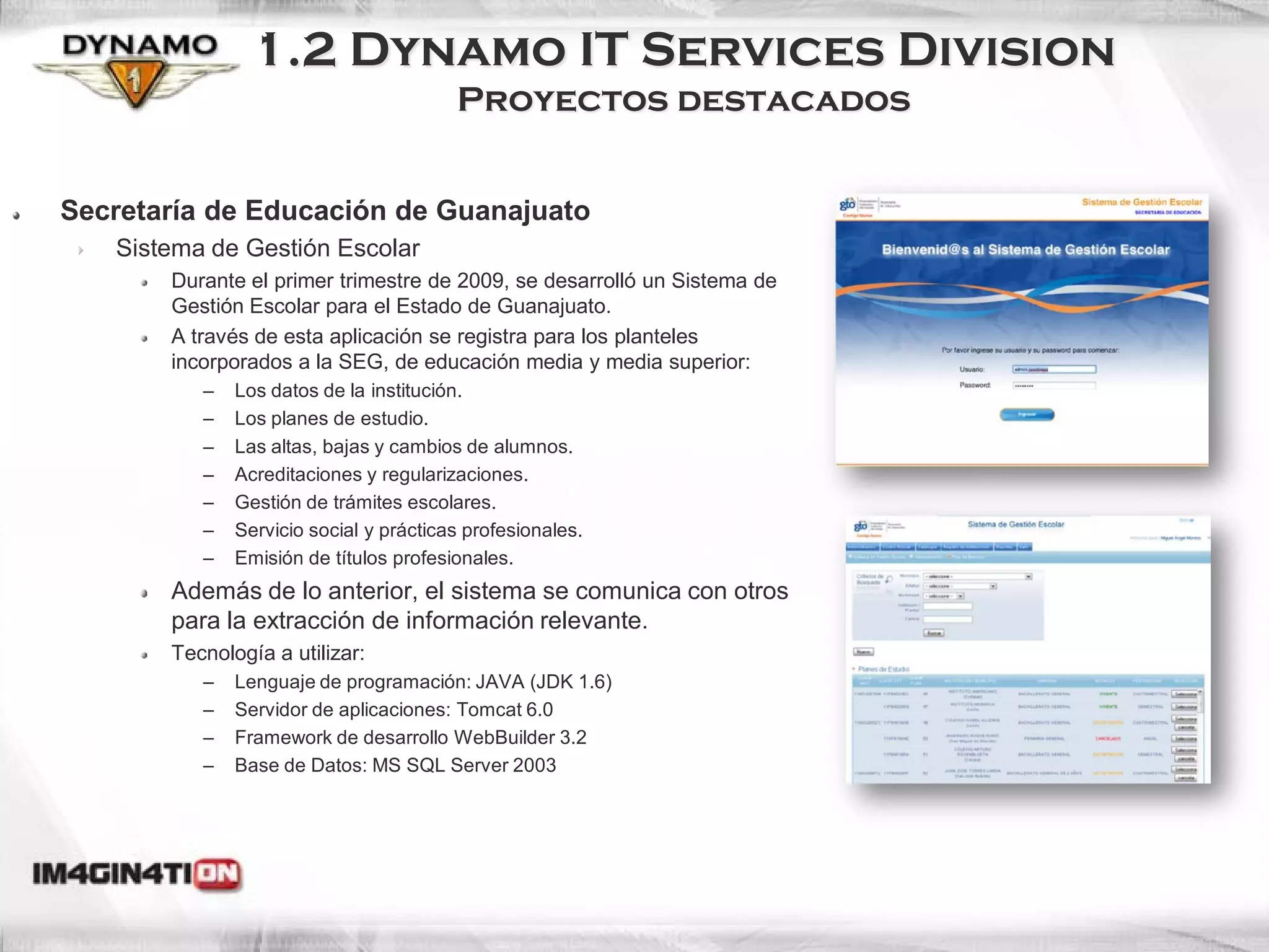 1.2 Dynamo IT Services Division
                                        Proyectos destacados


Secretaría de Educación de Guanajuato
   Sistema de Gestión Escolar
       Durante el primer trimestre de 2009, se desarrolló un Sistema de
       Gestión Escolar para el Estado de Guanajuato.
       A través de esta aplicación se registra para los planteles
       incorporados a la SEG, de educación media y media superior:
          –   Los datos de la institución.
          –   Los planes de estudio.
          –   Las altas, bajas y cambios de alumnos.
          –   Acreditaciones y regularizaciones.
          –   Gestión de trámites escolares.
          –   Servicio social y prácticas profesionales.
          –   Emisión de títulos profesionales.
       Además de lo anterior, el sistema se comunica con otros
       para la extracción de información relevante.
       Tecnología a utilizar:
          –   Lenguaje de programación: JAVA (JDK 1.6)
          –   Servidor de aplicaciones: Tomcat 6.0
          –   Framework de desarrollo WebBuilder 3.2
          –   Base de Datos: MS SQL Server 2003
 