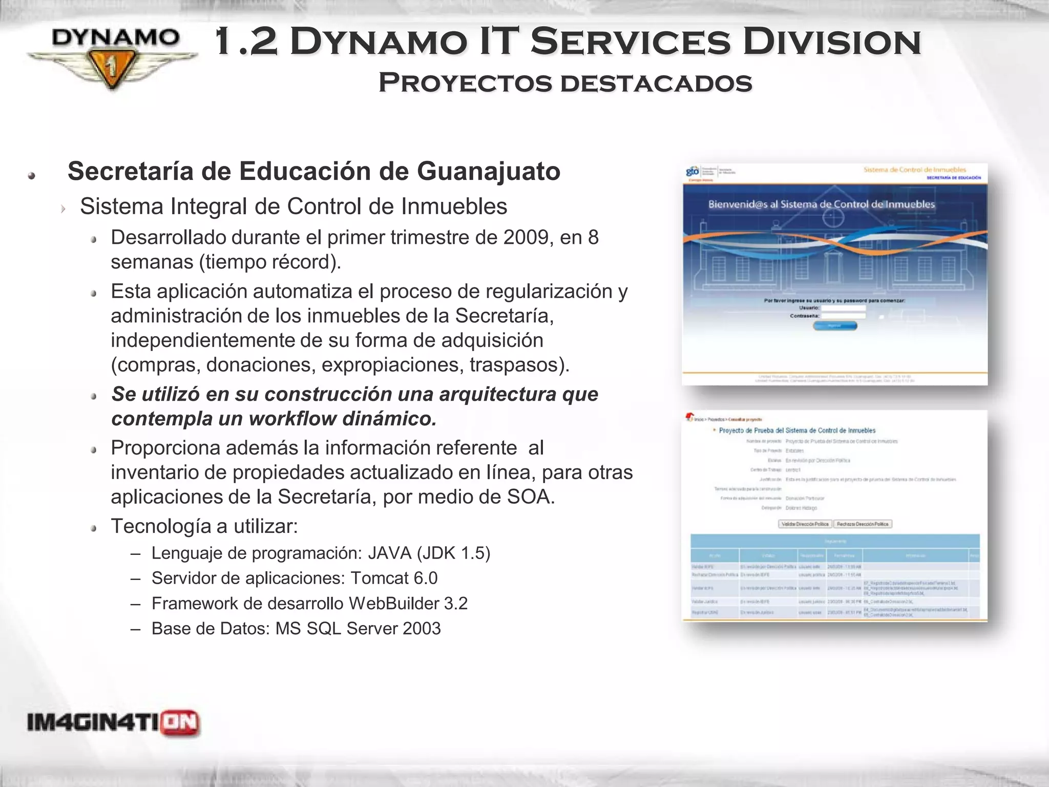 1.2 Dynamo IT Services Division
                                   Proyectos destacados


Secretaría de Educación de Guanajuato
Sistema Integral de Control de Inmuebles
   Desarrollado durante el primer trimestre de 2009, en 8
   semanas (tiempo récord).
   Esta aplicación automatiza el proceso de regularización y
   administración de los inmuebles de la Secretaría,
   independientemente de su forma de adquisición
   (compras, donaciones, expropiaciones, traspasos).
   Se utilizó en su construcción una arquitectura que
   contempla un workflow dinámico.
   Proporciona además la información referente al
   inventario de propiedades actualizado en línea, para otras
   aplicaciones de la Secretaría, por medio de SOA.
   Tecnología a utilizar:
     –   Lenguaje de programación: JAVA (JDK 1.5)
     –   Servidor de aplicaciones: Tomcat 6.0
     –   Framework de desarrollo WebBuilder 3.2
     –   Base de Datos: MS SQL Server 2003
 