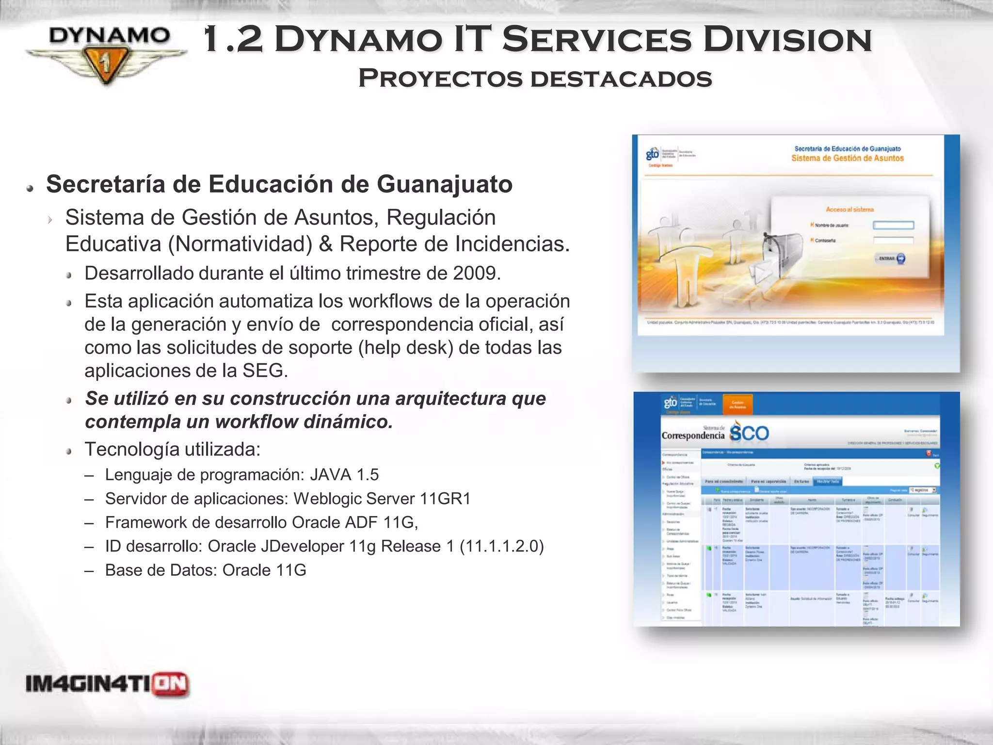 1.2 Dynamo IT Services Division
                                        Proyectos destacados


Secretaría de Educación de Guanajuato
 Sistema de Gestión de Asuntos, Regulación
 Educativa (Normatividad) & Reporte de Incidencias.
   Desarrollado durante el último trimestre de 2009.
   Esta aplicación automatiza los workflows de la operación
   de la generación y envío de correspondencia oficial, así
   como las solicitudes de soporte (help desk) de todas las
   aplicaciones de la SEG.
   Se utilizó en su construcción una arquitectura que
   contempla un workflow dinámico.
   Tecnología utilizada:
   –   Lenguaje de programación: JAVA 1.5
   –   Servidor de aplicaciones: Weblogic Server 11GR1
   –   Framework de desarrollo Oracle ADF 11G,
   –   ID desarrollo: Oracle JDeveloper 11g Release 1 (11.1.1.2.0)
   –   Base de Datos: Oracle 11G
 